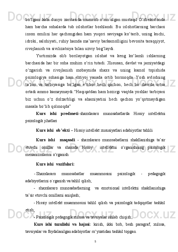 bo‘lgani   kabi   dunyo   xaritasida   munosib   o‘rin   olgan   mustaqil   O‘zbekistonda
ham   barcha   so h alarda   tub   islohotlar   boshlandi.   Bu   islohotlarning   barchasi
inson   omilini   har   qachongidan   ham   yuqori   saviyaga   ko‘tarib,   uning   kuchi,
idroki, salo h iyati, ruhiy hamda ma’naviy barkamolligini bevosita taraqqiyot,
rivojlanish va sivilizatsiya bilan uzviy bog‘laydi.
Yurtimizda   olib   borilayotgan   islohat   va   keng   ko‘lamli   ishlarning
barchasida   har   bir   soha   muhim   o‘rin   tutadi.   Xususan,   davlat   va   jamiyatdagi
o‘zgarish   va   rivojlanish   mobaynida   shaxs   va   uning   kamol   topishida
psixologiya   sohasiga   ham   ehtiyoj   yanada   ortib   bormoqda.   Yosh   avlodning
ta’lim   va   tarbiyasiga   bo‘lgan   e’tibor   hech   qachon,   hech   bir   davrda   ortsa
ortadi  ammo  kamaymaydi.“Haqiqatdan  ham  hozirgi   vaqtda  yoshlar  tarbiyasi
biz   uchun   o‘z   dolzarbligi   va   ahamiyatini   hech   qachon   yo‘qotmaydigan
masala bo‘lib qolmoqda”
Kurs   ishi   predmeti - shaxslararo   munosabatlar da   Hissiy   intellektni
psixologik jihatlari
Kurs ishi   ob’ekti   –  Hissiy intellekt xususiyatlari adabiyotlar tahlili
Kurs   ishi     maqsadi   -   shaxslararo   munosabatlarni   shakllanishiga   ta’sir
etuvchi   omillar   va   shaxsda   Hissiy     intellektni   o‘rganishning   psixologik
mexanizmlarini  o‘rganish
Kurs ishi    vazifalari:
- Shaxslararo   munosabatlar   muammosini   psixologik   -   pedagogik
adabiyotlarini o`rganish va tahlil qilish;
-   shaxslararo   munosabatlarning     va   emotsional   intellektni   shakllan i shiga
ta’sir etuvchi omillarni aniqlash ;
- Hissiy   intellekt   muammosini   tahlil   qilish   va   psixologik   tadqiqotlar   tashkil
etish;
- Psixologik pedagogik xulosa va tavsiyalar ishlab chiqish ;
Kurs   ishi   tuzulishi   va   hajmi:   kirish,   ikki   bob,   besh   paragraf,   xulosa,
tavsiyalar va foydalanilgan adabiyotlar ro‘yxatidan tashkil topgan.
5 