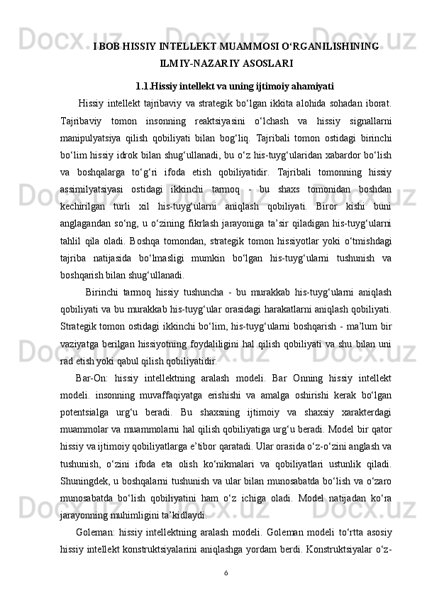 I BOB  HISSIY INTELLEKT MUAMMOSI O‘RGANILISHINING
ILMIY-NAZARIY ASOSLARI
1.1.Hissiy intellekt va uning ijtimoiy ahamiyati
Hissiy   intellekt   tajribaviy   va   strategik   bo‘lgan   ikkita   alohida   sohadan   iborat.
Tajribaviy   tomon   insonning   reaktsiyasini   o‘lchash   va   hissiy   signallarni
manipulyatsiya   qilish   qobiliyati   bilan   bog‘liq.   Tajribali   tomon   ostidagi   birinchi
bo‘lim  hissiy idrok bilan shug‘ullanadi, bu o‘z his-tuyg‘ularidan xabardor  bo‘lish
va   boshqalarga   to‘g‘ri   ifoda   etish   qobiliyatidir.   Tajribali   tomonning   hissiy
assimilyatsiyasi   ostidagi   ikkinchi   tarmoq   -   bu   shaxs   tomonidan   boshdan
kechirilgan   turli   xil   his-tuyg‘ularni   aniqlash   qobiliyati.   Biror   kishi   buni
anglagandan   so‘ng,   u   o‘zining   fikrlash   jarayoniga   ta’sir   qiladigan   his-tuyg‘ularni
tahlil   qila   oladi.   Boshqa   tomondan,   strategik   tomon   hissiyotlar   yoki   o‘tmishdagi
tajriba   natijasida   bo‘lmasligi   mumkin   bo‘lgan   his-tuyg‘ularni   tushunish   va
boshqarish bilan shug‘ullanadi.
Birinchi   tarmoq   hissiy   tushuncha   -   bu   murakkab   his-tuyg‘ularni   aniqlash
qobiliyati va bu murakkab his-tuyg‘ular orasidagi harakatlarni aniqlash qobiliyati.
Strategik tomon ostidagi  ikkinchi bo‘lim, his-tuyg‘ularni boshqarish - ma’lum bir
vaziyatga  berilgan  hissiyotning   foydaliligini   hal  qilish  qobiliyati  va  shu   bilan  uni
rad etish yoki qabul qilish qobiliyatidir.
Bar-On:   hissiy   intellektning   aralash   modeli.   Bar   Onning   hissiy   intellekt
modeli.   insonning   muvaffaqiyatga   erishishi   va   amalga   oshirishi   kerak   bo‘lgan
potentsialga   urg‘u   beradi.   Bu   shaxsning   ijtimoiy   va   shaxsiy   xarakterdagi
muammolar va muammolarni hal qilish qobiliyatiga urg‘u beradi. Model bir qator
hissiy va ijtimoiy qobiliyatlarga e’tibor qaratadi. Ular orasida o‘z-o‘zini anglash va
tushunish,   o‘zini   ifoda   eta   olish   ko‘nikmalari   va   qobiliyatlari   ustunlik   qiladi.
Shuningdek, u boshqalarni tushunish va ular bilan munosabatda bo‘lish va o‘zaro
munosabatda   bo‘lish   qobiliyatini   ham   o‘z   ichiga   oladi.   Model   natijadan   ko‘ra
jarayonning muhimligini ta’kidlaydi.
Goleman:   hissiy   intellektning   aralash   modeli .   Goleman   modeli   to‘rtta   asosiy
hissiy intellekt konstruktsiyalarini  aniqlashga yordam berdi. Konstruktsiyalar o‘z-
6 