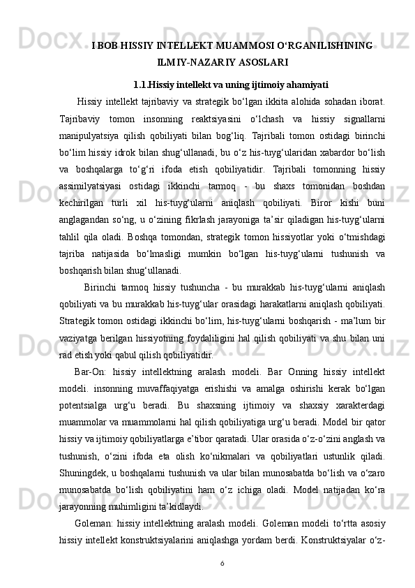 I BOB  HISSIY INTELLEKT MUAMMOSI O‘RGANILISHINING
ILMIY-NAZARIY ASOSLARI
1.1.Hissiy intellekt va uning ijtimoiy ahamiyati
Hissiy   intellekt   tajribaviy   va   strategik   bo‘lgan   ikkita   alohida   sohadan   iborat.
Tajribaviy   tomon   insonning   reaktsiyasini   o‘lchash   va   hissiy   signallarni
manipulyatsiya   qilish   qobiliyati   bilan   bog‘liq.   Tajribali   tomon   ostidagi   birinchi
bo‘lim  hissiy idrok bilan shug‘ullanadi, bu o‘z his-tuyg‘ularidan xabardor  bo‘lish
va   boshqalarga   to‘g‘ri   ifoda   etish   qobiliyatidir.   Tajribali   tomonning   hissiy
assimilyatsiyasi   ostidagi   ikkinchi   tarmoq   -   bu   shaxs   tomonidan   boshdan
kechirilgan   turli   xil   his-tuyg‘ularni   aniqlash   qobiliyati.   Biror   kishi   buni
anglagandan   so‘ng,   u   o‘zining   fikrlash   jarayoniga   ta’sir   qiladigan   his-tuyg‘ularni
tahlil   qila   oladi.   Boshqa   tomondan,   strategik   tomon   hissiyotlar   yoki   o‘tmishdagi
tajriba   natijasida   bo‘lmasligi   mumkin   bo‘lgan   his-tuyg‘ularni   tushunish   va
boshqarish bilan shug‘ullanadi.
Birinchi   tarmoq   hissiy   tushuncha   -   bu   murakkab   his-tuyg‘ularni   aniqlash
qobiliyati va bu murakkab his-tuyg‘ular orasidagi harakatlarni aniqlash qobiliyati.
Strategik tomon ostidagi  ikkinchi bo‘lim, his-tuyg‘ularni boshqarish - ma’lum bir
vaziyatga  berilgan  hissiyotning   foydaliligini   hal  qilish  qobiliyati  va  shu   bilan  uni
rad etish yoki qabul qilish qobiliyatidir.
Bar-On:   hissiy   intellektning   aralash   modeli.   Bar   Onning   hissiy   intellekt
modeli.   insonning   muvaffaqiyatga   erishishi   va   amalga   oshirishi   kerak   bo‘lgan
potentsialga   urg‘u   beradi.   Bu   shaxsning   ijtimoiy   va   shaxsiy   xarakterdagi
muammolar va muammolarni hal qilish qobiliyatiga urg‘u beradi. Model bir qator
hissiy va ijtimoiy qobiliyatlarga e’tibor qaratadi. Ular orasida o‘z-o‘zini anglash va
tushunish,   o‘zini   ifoda   eta   olish   ko‘nikmalari   va   qobiliyatlari   ustunlik   qiladi.
Shuningdek, u boshqalarni tushunish va ular bilan munosabatda bo‘lish va o‘zaro
munosabatda   bo‘lish   qobiliyatini   ham   o‘z   ichiga   oladi.   Model   natijadan   ko‘ra
jarayonning muhimligini ta’kidlaydi.
Goleman:   hissiy   intellektning   aralash   modeli .   Goleman   modeli   to‘rtta   asosiy
hissiy intellekt konstruktsiyalarini  aniqlashga yordam berdi. Konstruktsiyalar o‘z-
6