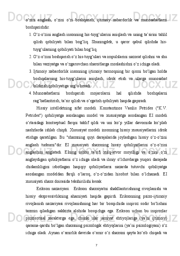 o‘zini   anglash,   o‘zini   o‘zi   boshqarish,   ijtimoiy   xabardorlik   va   munosabatlarni
boshqarishdir.
1. O‘z-o‘zini anglash insonning his-tuyg‘ularini aniqlash va uning ta’sirini tahlil
qilish   qobiliyati   bilan   bog‘liq.   Shuningdek,   u   qaror   qabul   qilishda   his-
tuyg‘ularning qobiliyati bilan bog‘liq.
2. O‘z-o‘zini boshqarish o‘z his-tuyg‘ulari va impulslarini nazorat qilishni va shu
bilan vaziyatga va o‘zgaruvchan sharoitlarga moslashishni o‘z ichiga oladi.
3. Ijtimoiy   xabardorlik   insonning   ijtimoiy   tarmoqning   bir   qismi   bo‘lgan   holda
boshqalarning   his-tuyg‘ularini   aniqlash,   idrok   etish   va   ularga   munosabat
bildirish qobiliyatiga urg‘u beradi.
4. Munosabatlarni   boshqarish   mojarolarni   hal   qilishda   boshqalarni
rag‘batlantirish, ta’sir qilish va o‘rgatish qobiliyati haqida gapiradi.
Hissiy   intellektning   sifat   modeli.   Konstantinos   Vasilis   Petrides   ("K.V.
Petrides")   qobiliyatga   asoslangan   model   va   xususiyatga   asoslangan   EI   modeli
o‘rtasidagi   kontseptual   farqni   taklif   qildi   va   uni   ko‘p   yillar   davomida   ko‘plab
nashrlarda   ishlab   chiqdi.   Xususiyat   modeli   insonning   hissiy   xususiyatlarini   idrok
etishga   qaratilgan.   Bu   "shaxsning   quyi   darajalarida   joylashgan   hissiy   o‘z-o‘zini
anglash   turkumi"dir.   EI   xususiyati   shaxsning   hissiy   qobiliyatlarini   o‘z-o‘zini
anglashini   anglatadi.   EIning   ushbu   ta’rifi   xulq-atvor   moyilligi   va   o‘zini   o‘zi
anglaydigan   qobiliyatlarni   o‘z   ichiga   oladi   va   ilmiy   o‘lchovlarga   yuqori   darajada
chidamliligini   isbotlagan   haqiqiy   qobiliyatlarni   nazarda   tutuvchi   qobiliyatga
asoslangan   modeldan   farqli   o‘laroq,   o‘z-o‘zidan   hisobot   bilan   o‘lchanadi.   EI
xususiyati shaxs doirasida tekshirilishi kerak. 
Erikson   nazariyasi.     Erikson   shaxsiyatni   shakllantirishning   rivojlanishi   va
hissiy   ekspressivlikning   ahamiyati   haqida   gapirdi.   Eriksonning   psixo-ijtimoiy
rivojlanish   nazariyasi   rivojlanishning   har   bir   bosqichida   inqiroz   sodir   bo‘lishini
taxmin   qiladigan   sakkizta   alohida   bosqichga   ega.   Erikson   uchun   bu   inqirozlar
psixosotsial   xarakterga   ega,   chunki   ular   jamiyat   ehtiyojlariga   (ya’ni   ijtimoiy)
qarama-qarshi bo‘lgan shaxsning psixologik ehtiyojlarini (ya’ni psixologiyani) o‘z
ichiga oladi. Aynan o‘smirlik davrida o‘smir o‘z shaxsini  qayta ko‘rib chiqadi va
7 