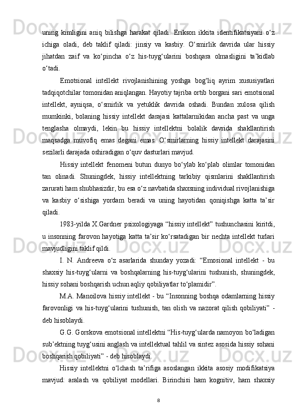 uning   kimligini   aniq   bilishga   harakat   qiladi.   Erikson   ikkita   identifikatsiyani   o‘z
ichiga   oladi,   deb   taklif   qiladi:   jinsiy   va   kasbiy.   O‘smirlik   davrida   ular   hissiy
jihatdan   zaif   va   ko‘pincha   o‘z   his-tuyg‘ularini   boshqara   olmasligini   ta’kidlab
o‘tadi. 
Emotsional   intellekt   rivojlanishining   yoshga   bog‘liq   ayrim   xususiyatlari
tadqiqotchilar tomonidan aniqlangan. Hayotiy tajriba ortib borgani sari emotsional
intellekt,   ayniqsa,   o‘smirlik   va   yetuklik   davrida   oshadi.   Bundan   xulosa   qilish
mumkinki,   bolaning   hissiy   intellekt   darajasi   kattalarnikidan   ancha   past   va   unga
tenglasha   olmaydi,   lekin   bu   hissiy   intellektni   bolalik   davrida   shakllantirish
maqsadga   muvofiq   emas   degani   emas.   O‘smirlarning   hissiy   intellekt   darajasini
sezilarli darajada oshiradigan o‘quv dasturlari mavjud.
Hissiy   intellekt   fenomeni   butun   dunyo   bo‘ylab   ko‘plab   olimlar   tomonidan
tan   olinadi.   Shuningdek,   hissiy   intellektning   tarkibiy   qismlarini   shakllantirish
zarurati ham shubhasizdir, bu esa o‘z navbatida shaxsning individual rivojlanishiga
va   kasbiy   o‘sishiga   yordam   beradi   va   uning   hayotidan   qoniqishga   katta   ta’sir
qiladi. 
1983-yilda X.Gardner psixologiyaga “hissiy intellekt” tushunchasini  kiritdi,
u insonning farovon hayotiga  katta ta’sir  ko‘rsatadigan bir  nechta intellekt  turlari
mavjudligini taklif qildi.
I.   N.   Andreeva   o‘z   asarlarida   shunday   yozadi:   “Emosional   intellekt   -   bu
shaxsiy   his-tuyg‘ularni   va   boshqalarning   his-tuyg‘ularini   tushunish,   shuningdek,
hissiy sohani boshqarish uchun aqliy qobiliyatlar to‘plamidir”.
M.A. Manoilova hissiy intellekt - bu “Insonning boshqa odamlarning hissiy
farovonligi   va   his-tuyg‘ularini   tushunish,   tan   olish   va   nazorat   qilish   qobiliyati”   -
deb hisoblaydi. 
G.G. Gorskova emotsional intellektni “His-tuyg‘ularda namoyon bo‘ladigan
sub’ektning tuyg‘usini anglash va intellektual tahlil va sintez asosida hissiy sohani
boshqarish qobiliyati” - deb hisoblaydi.
Hissiy   intellektni   o‘lchash   ta’rifiga   asoslangan   ikkita   asosiy   modifikatsiya
mavjud:   aralash   va   qobiliyat   modellari.   Birinchisi   ham   kognitiv,   ham   shaxsiy
8 