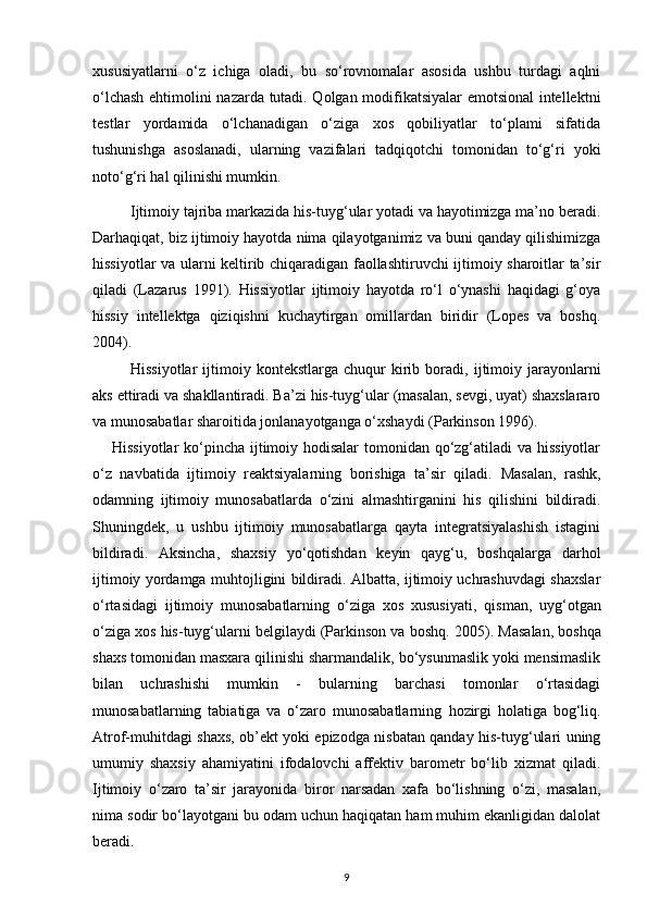 xususiyatlarni   o‘z   ichiga   oladi,   bu   so‘rovnomalar   asosida   ushbu   turdagi   aqlni
o‘lchash ehtimolini nazarda tutadi. Qolgan modifikatsiyalar emotsional intellektni
testlar   yordamida   o‘lchanadigan   o‘ziga   xos   qobiliyatlar   to‘plami   sifatida
tushunishga   asoslanadi,   ularning   vazifalari   tadqiqotchi   tomonidan   to‘g‘ri   yoki
noto‘g‘ri hal qilinishi mumkin.
Ijtimoiy tajriba markazida his-tuyg‘ular yotadi va hayotimizga ma’no beradi.
Darhaqiqat, biz ijtimoiy hayotda nima qilayotganimiz va buni qanday qilishimizga
hissiyotlar va   ularni keltirib chiqaradigan faollashtiruvchi ijtimoiy sharoitlar ta’sir
qiladi   (Lazarus   1991).   Hissiyotlar   ijtimoiy   hayotda   ro‘l   o‘ynashi   haqidagi   g‘oya
hissiy   intellektga   qiziqishni   kuchaytirgan   omillardan   biridir   (Lopes   va   boshq.
2004).
Hissiyotlar  ijtimoiy  kontekstlarga  chuqur   kirib  boradi,   ijtimoiy  jarayonlarni
aks ettiradi va shakllantiradi. Ba’zi his-tuyg‘ular (masalan, sevgi, uyat) shaxslararo
va munosabatlar sharoitida jonlanayotganga o‘xshaydi (Parkinson 1996). 
H issiyotlar  ko‘pincha ijtimoiy hodisalar  tomonidan qo‘zg‘atiladi  va hissiyotlar
o‘z   navbatida   ijtimoiy   reaktsiyalarning   borishiga   ta’sir   qiladi.   Masalan,   rashk,
odamning   ijtimoiy   munosabatlarda   o‘zini   almashtirganini   his   qilishini   bildiradi.
Shuningdek,   u   ushbu   ijtimoiy   munosabatlarga   qayta   integratsiyalashish   istagini
bildiradi.   Aksincha,   shaxsiy   yo‘qotishdan   keyin   qayg‘u,   boshqalarga   darhol
ijtimoiy yordamga muhtojligini bildiradi. Albatta, ijtimoiy uchrashuvdagi shaxslar
o‘rtasidagi   ijtimoiy   munosabatlarning   o‘ziga   xos   xususiyati,   qisman,   uyg‘otgan
o‘ziga xos his-tuyg‘ularni belgilaydi (Parkinson va boshq.  2005).  Masalan, boshqa
shaxs tomonidan masxara qilinishi sharmandalik, bo‘ysunmaslik yoki mensimaslik
bilan   uchrashishi   mumkin   -   bularning   barchasi   tomonlar   o‘rtasidagi
munosabatlarning   tabiatiga   va   o‘zaro   munosabatlarning   hozirgi   holatiga   bog‘liq.
Atrof-muhitdagi shaxs, ob’ekt yoki epizodga nisbatan qanday his-tuyg‘ulari uning
umumiy   shaxsiy   ahamiyatini   ifodalovchi   affektiv   barometr   bo‘lib   xizmat   qiladi.
Ijtimoiy   o‘zaro   ta’sir   jarayonida   biror   narsadan   xafa   bo‘lishning   o‘zi,   masalan,
nima sodir bo‘layotgani bu odam uchun haqiqatan ham muhim ekanligidan dalolat
beradi.
9 