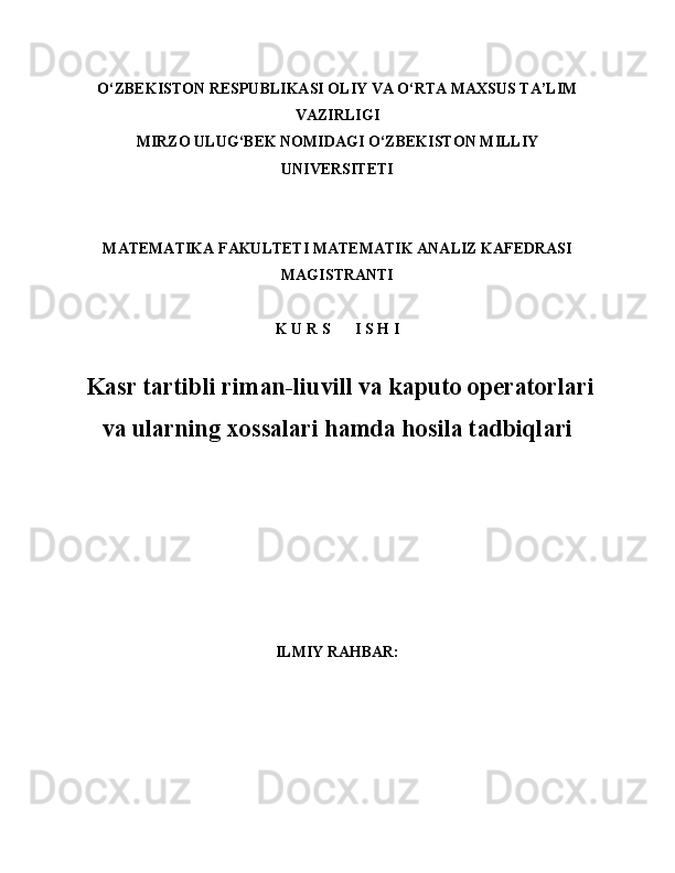 O‘ZBEKISTON RESPUBLIKASI OLIY VA O‘RTA MAXSUS TA’LIM
VAZIRLIGI
MIRZO ULUG‘BEK NOMIDAGI O‘ZBEKISTON MILLIY
UNIVERSITETI
MATEMATIKA FAKULTETI MATEMATIK ANALIZ KAFEDRASI
MAGISTRANTI
K U R S I S H I
  Kasr tartibli riman-liuvill va kaputo operatorlari
va ularning xossalari hamda hosila tadbiqlari
ILMIY RAHBAR: 