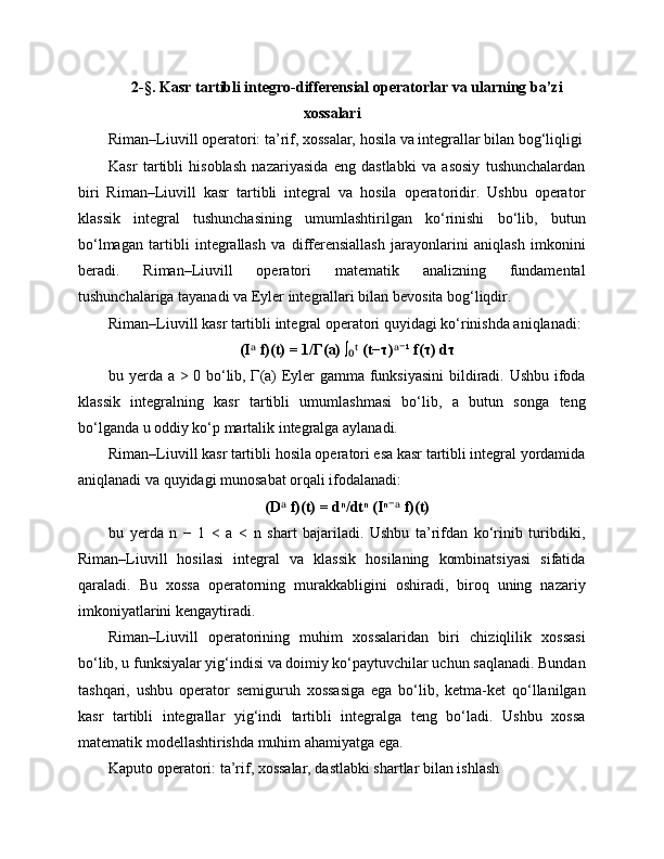 2-§. Kasr tartibli integro-differensial operatorlar va ularning ba’zi
xossalari
Riman–Liuvill operatori: ta’rif, xossalar, hosila va integrallar bilan bog‘liqligi
Kasr   tartibli   hisoblash   nazariyasida   eng   dastlabki   va   asosiy   tushunchalardan
biri   Riman–Liuvill   kasr   tartibli   integral   va   hosila   operatoridir.   Ushbu   operator
klassik   integral   tushunchasining   umumlashtirilgan   ko‘rinishi   bo‘lib,   butun
bo‘lmagan   tartibli   integrallash   va   differensiallash   jarayonlarini   aniqlash   imkonini
beradi.   Riman–Liuvill   operatori   matematik   analizning   fundamental
tushunchalariga tayanadi va Eyler integrallari bilan bevosita bog‘liqdir.
Riman–Liuvill kasr tartibli integral operatori quyidagi ko‘rinishda aniqlanadi:
(I  f)(t) = 1/Γ(a) ∫  (t−τ) ¹ f(τ) dτᵃ ₀ᵗ ᵃ⁻
bu yerda a > 0 bo‘lib, Γ(a) Eyler gamma funksiyasini  bildiradi. Ushbu ifoda
klassik   integralning   kasr   tartibli   umumlashmasi   bo‘lib,   a   butun   songa   teng
bo‘lganda u oddiy ko‘p martalik integralga aylanadi.
Riman–Liuvill kasr tartibli hosila operatori esa kasr tartibli integral yordamida
aniqlanadi va quyidagi munosabat orqali ifodalanadi:
(D  f)(t) = dⁿ/dtⁿ (Iⁿ  f)(t)	
ᵃ ⁻ᵃ
bu   yerda   n   −   1   <   a   <   n   shart   bajariladi.   Ushbu   ta’rifdan   ko‘rinib   turibdiki,
Riman–Liuvill   hosilasi   integral   va   klassik   hosilaning   kombinatsiyasi   sifatida
qaraladi.   Bu   xossa   operatorning   murakkabligini   oshiradi,   biroq   uning   nazariy
imkoniyatlarini kengaytiradi.
Riman–Liuvill   operatorining   muhim   xossalaridan   biri   chiziqlilik   xossasi
bo‘lib, u funksiyalar yig‘indisi va doimiy ko‘paytuvchilar uchun saqlanadi. Bundan
tashqari,   ushbu   operator   semiguruh   xossasiga   ega   bo‘lib,   ketma-ket   qo‘llanilgan
kasr   tartibli   integrallar   yig‘indi   tartibli   integralga   teng   bo‘ladi.   Ushbu   xossa
matematik modellashtirishda muhim ahamiyatga ega.
Kaputo operatori: ta’rif, xossalar, dastlabki shartlar bilan ishlash 