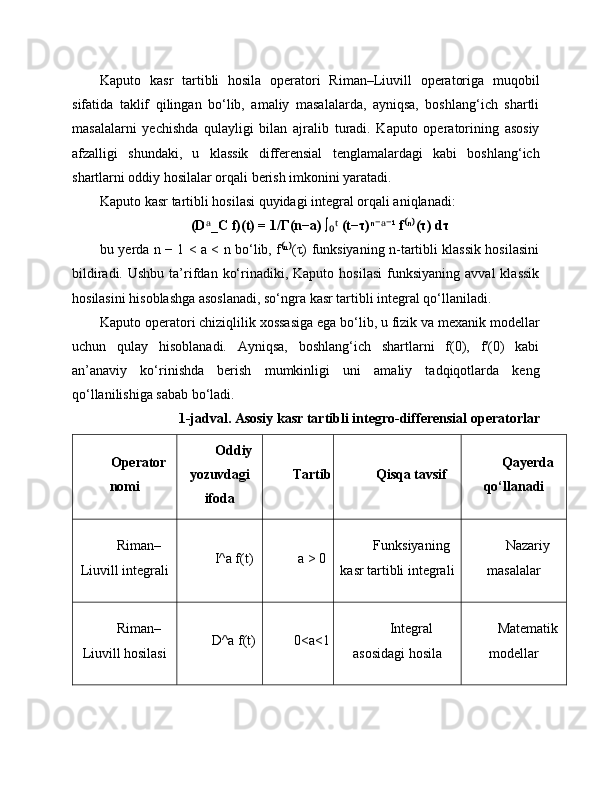 Kaputo   kasr   tartibli   hosila   operatori   Riman–Liuvill   operatoriga   muqobil
sifatida   taklif   qilingan   bo‘lib,   amaliy   masalalarda,   ayniqsa,   boshlang‘ich   shartli
masalalarni   yechishda   qulayligi   bilan   ajralib   turadi.   Kaputo   operatorining   asosiy
afzalligi   shundaki,   u   klassik   differensial   tenglamalardagi   kabi   boshlang‘ich
shartlarni oddiy hosilalar orqali berish imkonini yaratadi.
Kaputo kasr tartibli hosilasi quyidagi integral orqali aniqlanadi:
(D _C f)(t) = 1/Γ(n−a) ∫  (t−τ)ⁿ ¹ f ⁿ (τ) dτᵃ ₀ᵗ ⁻ᵃ⁻ ⁽ ⁾
bu yerda n − 1 < a < n bo‘lib, f ⁿ (τ) funksiyaning n-tartibli klassik hosilasini	
⁽ ⁾
bildiradi.  Ushbu   ta’rifdan  ko‘rinadiki,  Kaputo  hosilasi   funksiyaning   avval  klassik
hosilasini hisoblashga asoslanadi, so‘ngra kasr tartibli integral qo‘llaniladi.
Kaputo operatori chiziqlilik xossasiga ega bo‘lib, u fizik va mexanik modellar
uchun   qulay   hisoblanadi.   Ayniqsa,   boshlang‘ich   shartlarni   f(0),   f′(0)   kabi
an’anaviy   ko‘rinishda   berish   mumkinligi   uni   amaliy   tadqiqotlarda   keng
qo‘llanilishiga sabab bo‘ladi.
1-jadval. Asosiy kasr tartibli integro-differensial operatorlar
Operator
nomi Oddiy
yozuvdagi
ifoda Tartib Qisqa tavsif Qayerda
qo‘llanadi
Riman–
Liuvill integrali I^a f(t) a > 0 Funksiyaning
kasr tartibli integrali Nazariy
masalalar
Riman–
Liuvill hosilasi D^a f(t) 0<a<1 Integral
asosidagi hosila Matematik
modellar 
