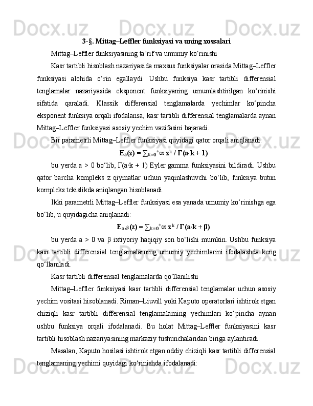 3-§. Mittag–Leffler funksiyasi va uning xossalari
Mittag–Leffler funksiyasining ta’rif va umumiy ko‘rinishi
Kasr tartibli hisoblash nazariyasida maxsus funksiyalar orasida Mittag–Leffler
funksiyasi   alohida   o‘rin   egallaydi.   Ushbu   funksiya   kasr   tartibli   differensial
tenglamalar   nazariyasida   eksponent   funksiyaning   umumlashtirilgan   ko‘rinishi
sifatida   qaraladi.   Klassik   differensial   tenglamalarda   yechimlar   ko‘pincha
eksponent funksiya orqali ifodalansa, kasr tartibli differensial tenglamalarda aynan
Mittag–Leffler funksiyasi asosiy yechim vazifasini bajaradi.
Bir parametrli Mittag–Leffler funksiyasi quyidagi qator orqali aniqlanadi:
E (z) = ∑ ∞ z  / Γ(a·k + 1)ₐ ₖ₌₀⁺ ᵏ
bu yerda a > 0 bo‘lib, Γ(a·k + 1) Eyler gamma funksiyasini  bildiradi. Ushbu
qator   barcha   kompleks   z   qiymatlar   uchun   yaqinlashuvchi   bo‘lib,   funksiya   butun
kompleks tekislikda aniqlangan hisoblanadi.
Ikki parametrli Mittag–Leffler funksiyasi esa yanada umumiy ko‘rinishga ega
bo‘lib, u quyidagicha aniqlanadi:
E , (z) = ∑ ∞ z  / Γ(a·k + β)
ₐ ᵦ ₖ₌₀⁺ ᵏ
bu  yerda   a  >   0  va   β   ixtiyoriy  haqiqiy   son   bo‘lishi   mumkin.   Ushbu   funksiya
kasr   tartibli   differensial   tenglamalarning   umumiy   yechimlarini   ifodalashda   keng
qo‘llaniladi.
Kasr tartibli differensial tenglamalarda qo‘llanilishi
Mittag–Leffler   funksiyasi   kasr   tartibli   differensial   tenglamalar   uchun   asosiy
yechim vositasi hisoblanadi. Riman–Liuvill yoki Kaputo operatorlari ishtirok etgan
chiziqli   kasr   tartibli   differensial   tenglamalarning   yechimlari   ko‘pincha   aynan
ushbu   funksiya   orqali   ifodalanadi.   Bu   holat   Mittag–Leffler   funksiyasini   kasr
tartibli hisoblash nazariyasining markaziy tushunchalaridan biriga aylantiradi.
Masalan, Kaputo hosilasi ishtirok etgan oddiy chiziqli kasr tartibli differensial
tenglamaning yechimi quyidagi ko‘rinishda ifodalanadi: 