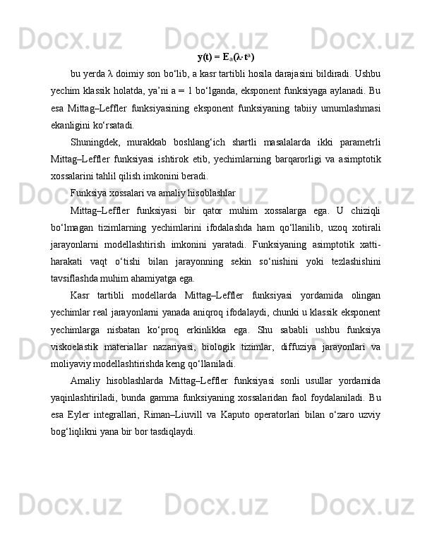y(t) = E (λ·t )ₐ ᵃ
bu yerda λ doimiy son bo‘lib, a kasr tartibli hosila darajasini bildiradi. Ushbu
yechim klassik holatda, ya’ni a = 1 bo‘lganda, eksponent funksiyaga aylanadi. Bu
esa   Mittag–Leffler   funksiyasining   eksponent   funksiyaning   tabiiy   umumlashmasi
ekanligini ko‘rsatadi.
Shuningdek,   murakkab   boshlang‘ich   shartli   masalalarda   ikki   parametrli
Mittag–Leffler   funksiyasi   ishtirok   etib,   yechimlarning   barqarorligi   va   asimptotik
xossalarini tahlil qilish imkonini beradi.
Funksiya xossalari va amaliy hisoblashlar
Mittag–Leffler   funksiyasi   bir   qator   muhim   xossalarga   ega.   U   chiziqli
bo‘lmagan   tizimlarning   yechimlarini   ifodalashda   ham   qo‘llanilib,   uzoq   xotirali
jarayonlarni   modellashtirish   imkonini   yaratadi.   Funksiyaning   asimptotik   xatti-
harakati   vaqt   o‘tishi   bilan   jarayonning   sekin   so‘nishini   yoki   tezlashishini
tavsiflashda muhim ahamiyatga ega.
Kasr   tartibli   modellarda   Mittag–Leffler   funksiyasi   yordamida   olingan
yechimlar real jarayonlarni yanada aniqroq ifodalaydi, chunki u klassik eksponent
yechimlarga   nisbatan   ko‘proq   erkinlikka   ega.   Shu   sababli   ushbu   funksiya
viskoelastik   materiallar   nazariyasi,   biologik   tizimlar,   diffuziya   jarayonlari   va
moliyaviy modellashtirishda keng qo‘llaniladi.
Amaliy   hisoblashlarda   Mittag–Leffler   funksiyasi   sonli   usullar   yordamida
yaqinlashtiriladi,   bunda   gamma   funksiyaning   xossalaridan   faol   foydalaniladi.   Bu
esa   Eyler   integrallari,   Riman–Liuvill   va   Kaputo   operatorlari   bilan   o‘zaro   uzviy
bog‘liqlikni yana bir bor tasdiqlaydi. 