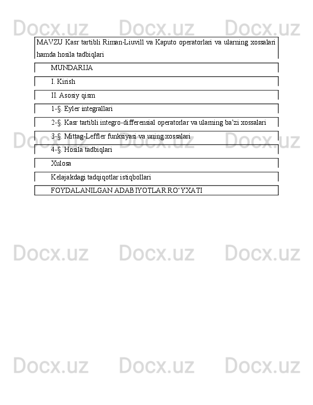 MAVZU Kasr  tartibli Riman-Liuvill va Kaputo operatorlari  va ularning xossalari
hamda hosila tadbiqlari
MUNDARIJA
I. Kirish
II. Asosiy qism
1-§. Eyler integrallari
2-§. Kasr tartibli integro-differensial operatorlar va ularning ba’zi xossalari
3-§. Mittag-Leffler funksiyasi va uning xossalari
4-§. Hosila tadbiqlari
Xulosa
Kelajakdagi tadqiqotlar istiqbollari
FOYDALANILGAN ADABIYOTLAR RO‘YXATI 