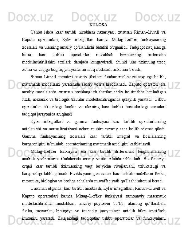 XULOSA
Ushbu   ishda   kasr   tartibli   hisoblash   nazariyasi,   xususan   Riman–Liuvill   va
Kaputo   operatorlari,   Eyler   integrallari   hamda   Mittag–Leffler   funksiyasining
xossalari  va ularning amaliy qo‘llanilishi  batafsil  o‘rganildi. Tadqiqot  natijalariga
ko‘ra,   kasr   tartibli   operatorlar   murakkab   tizimlarning   matematik
modellashtirilishini   sezilarli   darajada   kengaytiradi,   chunki   ular   tizimning   uzoq
xotira va vaqtga bog‘liq jarayonlarini aniq ifodalash imkonini beradi.
Riman–Liuvill  operatori   nazariy  jihatdan  fundamental   xossalarga   ega  bo‘lib,
matematik   modellarni   yaratishda   asosiy   vosita   hisoblanadi.   Kaputo   operatori   esa
amaliy   masalalarda,   xususan   boshlang‘ich   shartlar   oddiy   ko‘rinishda   beriladigan
fizik,   mexanik   va   biologik   tizimlar   modellashtirilganda   qulaylik   yaratadi.   Ushbu
operatorlar   o‘rtasidagi   farqlar   va   ularning   kasr   tartibli   hosilalardagi   xossalari
tadqiqot jarayonida aniqlandi.
Eyler   integrallari   va   gamma   funksiyasi   kasr   tartibli   operatorlarning
aniqlanishi   va   normalizatsiyasi   uchun   muhim   nazariy   asos   bo‘lib   xizmat   qiladi.
Gamma   funksiyasining   xossalari   kasr   tartibli   integral   va   hosilalarning
barqarorligini ta’minlab, operatorlarning matematik aniqligini kafolatlaydi.
Mittag–Leffler   funksiyasi   esa   kasr   tartibli   differensial   tenglamalarning
analitik   yechimlarini   ifodalashda   asosiy   vosita   sifatida   ishlatiladi.   Bu   funksiya
orqali   kasr   tartibli   tizimlarning   vaqt   bo‘yicha   rivojlanishi,   uzluksizligi   va
barqarorligi   tahlil  qilinadi.  Funktsiyaning   xossalari  kasr   tartibli   modellarni  fizika,
mexanika, biologiya va boshqa sohalarda muvaffaqiyatli qo‘llash imkonini beradi.
Umuman olganda, kasr tartibli hisoblash, Eyler integrallari, Riman–Liuvill va
Kaputo   operatorlari   hamda   Mittag–Leffler   funksiyasi   zamonaviy   matematik
modellashtirishda   mustahkam   nazariy   poydevor   bo‘lib,   ularning   qo‘llanilishi
fizika,   mexanika,   biologiya   va   iqtisodiy   jarayonlarni   aniqlik   bilan   tavsiflash
imkonini   yaratadi.   Kelajakdagi   tadqiqotlar   ushbu   operatorlar   va   funksiyalarni 