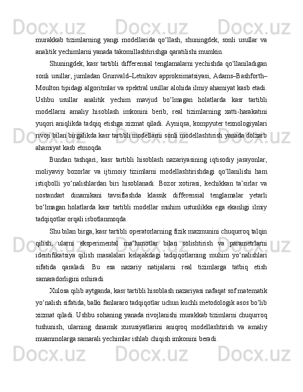 murakkab   tizimlarning   yangi   modellarida   qo‘llash,   shuningdek,   sonli   usullar   va
analitik yechimlarni yanada takomillashtirishga qaratilishi mumkin.
Shuningdek, kasr tartibli differensial tenglamalarni yechishda qo‘llaniladigan
sonli usullar, jumladan Grunvald–Letnikov approksimatsiyasi, Adams–Bashforth–
Moulton tipidagi algoritmlar va spektral usullar alohida ilmiy ahamiyat kasb etadi.
Ushbu   usullar   analitik   yechim   mavjud   bo‘lmagan   holatlarda   kasr   tartibli
modellarni   amaliy   hisoblash   imkonini   berib,   real   tizimlarning   xatti-harakatini
yuqori aniqlikda tadqiq etishga xizmat qiladi. Ayniqsa, kompyuter texnologiyalari
rivoji bilan birgalikda kasr tartibli modellarni sonli modellashtirish yanada dolzarb
ahamiyat kasb etmoqda.
Bundan   tashqari,   kasr   tartibli   hisoblash   nazariyasining   iqtisodiy   jarayonlar,
moliyaviy   bozorlar   va   ijtimoiy   tizimlarni   modellashtirishdagi   qo‘llanilishi   ham
istiqbolli   yo‘nalishlardan   biri   hisoblanadi.   Bozor   xotirasi,   kechikkan   ta’sirlar   va
nostandart   dinamikani   tavsiflashda   klassik   differensial   tenglamalar   yetarli
bo‘lmagan   holatlarda   kasr   tartibli   modellar   muhim   ustunlikka   ega   ekanligi   ilmiy
tadqiqotlar orqali isbotlanmoqda.
Shu bilan birga, kasr tartibli operatorlarning fizik mazmunini chuqurroq talqin
qilish,   ularni   eksperimental   ma’lumotlar   bilan   solishtirish   va   parametrlarni
identifikatsiya   qilish   masalalari   kelajakdagi   tadqiqotlarning   muhim   yo‘nalishlari
sifatida   qaraladi.   Bu   esa   nazariy   natijalarni   real   tizimlarga   tatbiq   etish
samaradorligini oshiradi.
Xulosa qilib aytganda, kasr tartibli hisoblash nazariyasi nafaqat sof matematik
yo‘nalish sifatida, balki fanlararo tadqiqotlar uchun kuchli metodologik asos bo‘lib
xizmat qiladi. Ushbu sohaning yanada rivojlanishi murakkab tizimlarni chuqurroq
tushunish,   ularning   dinamik   xususiyatlarini   aniqroq   modellashtirish   va   amaliy
muammolarga samarali yechimlar ishlab chiqish imkonini beradi. 