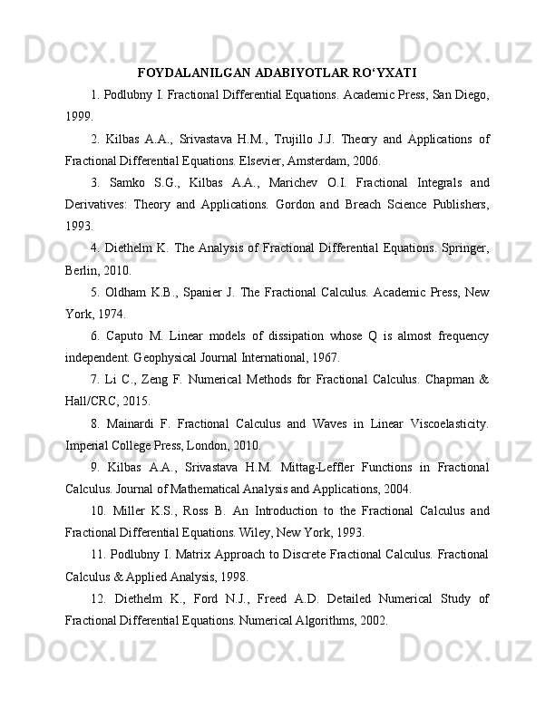 FOYDALANILGAN ADABIYOTLAR RO‘YXATI
1. Podlubny I. Fractional Differential Equations. Academic Press, San Diego,
1999.
2.   Kilbas   A.A.,   Srivastava   H.M.,   Trujillo   J.J.   Theory   and   Applications   of
Fractional Differential Equations. Elsevier, Amsterdam, 2006.
3.   Samko   S.G.,   Kilbas   A.A.,   Marichev   O.I.   Fractional   Integrals   and
Derivatives:   Theory   and   Applications.   Gordon   and   Breach   Science   Publishers,
1993.
4.   Diethelm   K.   The   Analysis   of   Fractional   Differential   Equations.   Springer,
Berlin, 2010.
5.   Oldham   K.B.,   Spanier   J.   The   Fractional   Calculus.   Academic   Press,   New
York, 1974.
6.   Caputo   M.   Linear   models   of   dissipation   whose   Q   is   almost   frequency
independent. Geophysical Journal International, 1967.
7.   Li   C.,   Zeng   F.   Numerical   Methods   for   Fractional   Calculus.   Chapman   &
Hall/CRC, 2015.
8.   Mainardi   F.   Fractional   Calculus   and   Waves   in   Linear   Viscoelasticity.
Imperial College Press, London, 2010.
9.   Kilbas   A.A.,   Srivastava   H.M.   Mittag-Leffler   Functions   in   Fractional
Calculus. Journal of Mathematical Analysis and Applications, 2004.
10.   Miller   K.S.,   Ross   B.   An   Introduction   to   the   Fractional   Calculus   and
Fractional Differential Equations. Wiley, New York, 1993.
11. Podlubny I. Matrix Approach to Discrete Fractional Calculus.  Fractional
Calculus & Applied Analysis, 1998.
12.   Diethelm   K.,   Ford   N.J.,   Freed   A.D.   Detailed   Numerical   Study   of
Fractional Differential Equations. Numerical Algorithms, 2002. 
