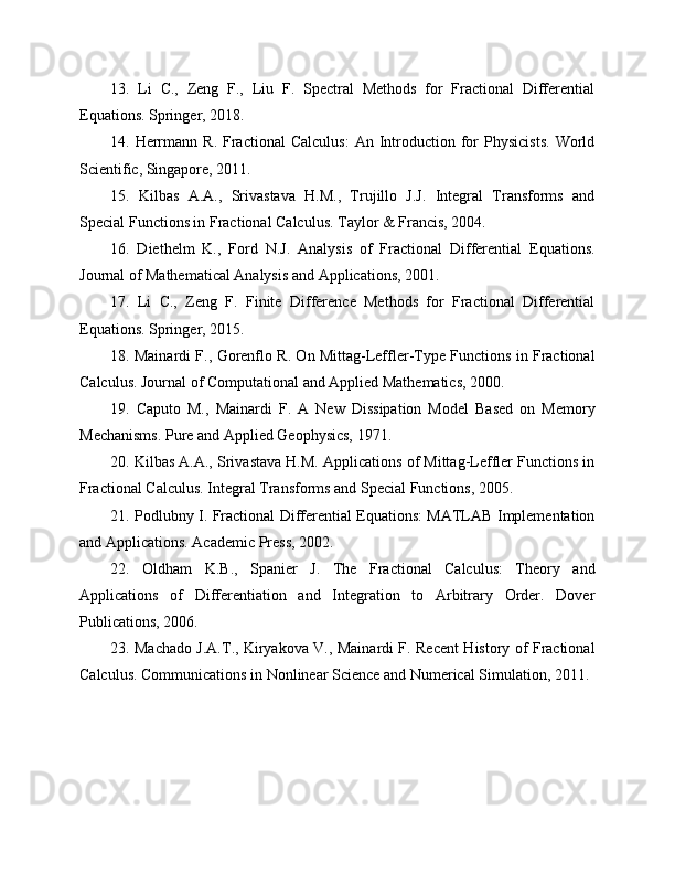 13.   Li   C.,   Zeng   F.,   Liu   F.   Spectral   Methods   for   Fractional   Differential
Equations. Springer, 2018.
14.  Herrmann  R.   Fractional  Calculus:  An  Introduction  for   Physicists.   World
Scientific, Singapore, 2011.
15.   Kilbas   A.A.,   Srivastava   H.M.,   Trujillo   J.J.   Integral   Transforms   and
Special Functions in Fractional Calculus. Taylor & Francis, 2004.
16.   Diethelm   K.,   Ford   N.J.   Analysis   of   Fractional   Differential   Equations.
Journal of Mathematical Analysis and Applications, 2001.
17.   Li   C.,   Zeng   F.   Finite   Difference   Methods   for   Fractional   Differential
Equations. Springer, 2015.
18. Mainardi F., Gorenflo R. On Mittag-Leffler-Type Functions in Fractional
Calculus. Journal of Computational and Applied Mathematics, 2000.
19.   Caputo   M.,   Mainardi   F.   A   New   Dissipation   Model   Based   on   Memory
Mechanisms. Pure and Applied Geophysics, 1971.
20. Kilbas A.A., Srivastava H.M. Applications of Mittag-Leffler Functions in
Fractional Calculus. Integral Transforms and Special Functions, 2005.
21. Podlubny I. Fractional Differential Equations: MATLAB Implementation
and Applications. Academic Press, 2002.
22.   Oldham   K.B.,   Spanier   J.   The   Fractional   Calculus:   Theory   and
Applications   of   Differentiation   and   Integration   to   Arbitrary   Order.   Dover
Publications, 2006.
23. Machado J.A.T., Kiryakova V., Mainardi F. Recent History of Fractional
Calculus. Communications in Nonlinear Science and Numerical Simulation, 2011. 