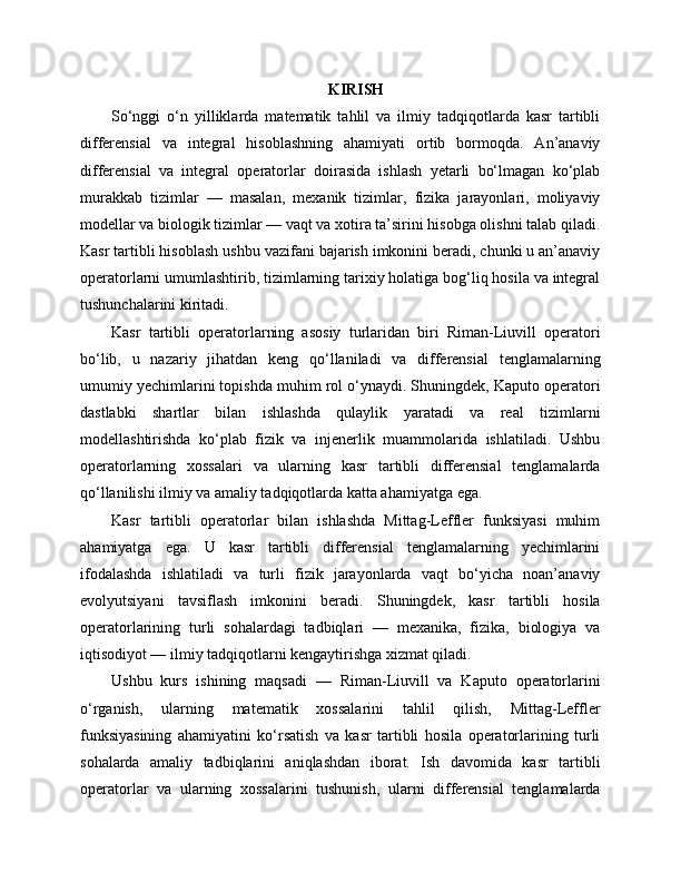 KIRISH
So‘nggi   o‘n   yilliklarda   matematik   tahlil   va   ilmiy   tadqiqotlarda   kasr   tartibli
differensial   va   integral   hisoblashning   ahamiyati   ortib   bormoqda.   An’anaviy
differensial   va   integral   operatorlar   doirasida   ishlash   yetarli   bo‘lmagan   ko‘plab
murakkab   tizimlar   —   masalan,   mexanik   tizimlar,   fizika   jarayonlari,   moliyaviy
modellar va biologik tizimlar — vaqt va xotira ta’sirini hisobga olishni talab qiladi.
Kasr tartibli hisoblash ushbu vazifani bajarish imkonini beradi, chunki u an’anaviy
operatorlarni umumlashtirib, tizimlarning tarixiy holatiga bog‘liq hosila va integral
tushunchalarini kiritadi.
Kasr   tartibli   operatorlarning   asosiy   turlaridan   biri   Riman-Liuvill   operatori
bo‘lib,   u   nazariy   jihatdan   keng   qo‘llaniladi   va   differensial   tenglamalarning
umumiy yechimlarini topishda muhim rol o‘ynaydi. Shuningdek, Kaputo operatori
dastlabki   shartlar   bilan   ishlashda   qulaylik   yaratadi   va   real   tizimlarni
modellashtirishda   ko‘plab   fizik   va   injenerlik   muammolarida   ishlatiladi.   Ushbu
operatorlarning   xossalari   va   ularning   kasr   tartibli   differensial   tenglamalarda
qo‘llanilishi ilmiy va amaliy tadqiqotlarda katta ahamiyatga ega.
Kasr   tartibli   operatorlar   bilan   ishlashda   Mittag-Leffler   funksiyasi   muhim
ahamiyatga   ega.   U   kasr   tartibli   differensial   tenglamalarning   yechimlarini
ifodalashda   ishlatiladi   va   turli   fizik   jarayonlarda   vaqt   bo‘yicha   noan’anaviy
evolyutsiyani   tavsiflash   imkonini   beradi.   Shuningdek,   kasr   tartibli   hosila
operatorlarining   turli   sohalardagi   tadbiqlari   —   mexanika,   fizika,   biologiya   va
iqtisodiyot — ilmiy tadqiqotlarni kengaytirishga xizmat qiladi.
Ushbu   kurs   ishining   maqsadi   —   Riman-Liuvill   va   Kaputo   operatorlarini
o‘rganish,   ularning   matematik   xossalarini   tahlil   qilish,   Mittag-Leffler
funksiyasining   ahamiyatini   ko‘rsatish   va   kasr   tartibli   hosila   operatorlarining   turli
sohalarda   amaliy   tadbiqlarini   aniqlashdan   iborat.   Ish   davomida   kasr   tartibli
operatorlar   va   ularning   xossalarini   tushunish,   ularni   differensial   tenglamalarda 