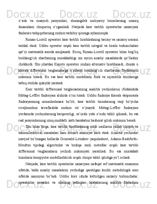 o‘sish   va   susayish   jarayonlari,   shuningdek   moliyaviy   bozorlarning   noaniq
dinamikasi   chuqurroq   o‘rganiladi.   Natijada   kasr   tartibli   operatorlar   nazariyasi
fanlararo tadqiqotlarning muhim tarkibiy qismiga aylanmoqda.
Riman–Liuvill  operatori kasr tartibli  hisoblashning  tarixiy va nazariy asosini
tashkil   etadi.   Ushbu   operator   orqali   kasr   tartibli   integral   va   hosila   tushunchalari
qat’iy  matematik  asosda   aniqlanadi.  Biroq,  Riman–Liuvill   operatori   bilan  bog‘liq
boshlang‘ich   shartlarning   murakkabligi   uni   ayrim   amaliy   masalalarda   qo‘llashni
cheklaydi.   Shu   jihatdan   Kaputo  operatori   muhim   alternativ   hisoblanadi,   chunki   u
klassik   differensial   tenglamalarga   o‘xshash   boshlang‘ich   shartlardan   foydalanish
imkonini   beradi.   Bu   esa   kasr   tartibli   modellarni   fizik   va   injenerlik   tizimlariga
tatbiq etishda qulaylik yaratadi.
Kasr   tartibli   differensial   tenglamalarning   analitik   yechimlarini   ifodalashda
Mittag–Leffler funksiyasi  alohida o‘rin tutadi. Ushbu funksiya klassik eksponenta
funksiyasining   umumlashmasi   bo‘lib,   kasr   tartibli   tizimlarning   vaqt   bo‘yicha
rivojlanishini   tavsiflashda   muhim   rol   o‘ynaydi.   Mittag–Leffler   funksiyasi
yordamida  yechimlarning barqarorligi, so‘nishi  yoki  o‘sishi  tahlil  qilinadi,  bu esa
real jarayonlarning uzoq muddatli xatti-harakatini bashorat qilish imkonini beradi.
Shu   bilan   birga,   kasr   tartibli   hisoblashning   sonli   usullarini   ishlab   chiqish   va
takomillashtirish   masalalari   ham   dolzarb  ahamiyat   kasb   etadi.   Analitik  yechimlar
mavjud   bo‘lmagan   hollarda   Grunvald–Letnikov   yaqinlashuvi,   Adams–Bashforth–
Moulton   tipidagi   algoritmlar   va   boshqa   sonli   metodlar   orqali   kasr   tartibli
differensial   tenglamalarni   yechish   imkoniyati   yaratiladi.   Bu   esa   murakkab
tizimlarni kompyuter modellashtirish orqali chuqur tahlil qilishga yo‘l ochadi.
Natijada,  kasr  tartibli   operatorlar   nazariyasi  nafaqat  sof  matematik   muammo
sifatida,   balki   amaliy   masalalarni   yechishga   qaratilgan   kuchli   metodologik   asos
sifatida   namoyon   bo‘ladi.   Ushbu   kurs   ishida   keltirilgan   nazariy   tushunchalar,
operatorlar   xossalari   va   ularning   tadbiqlari   talabalarning   analitik   fikrlashini 