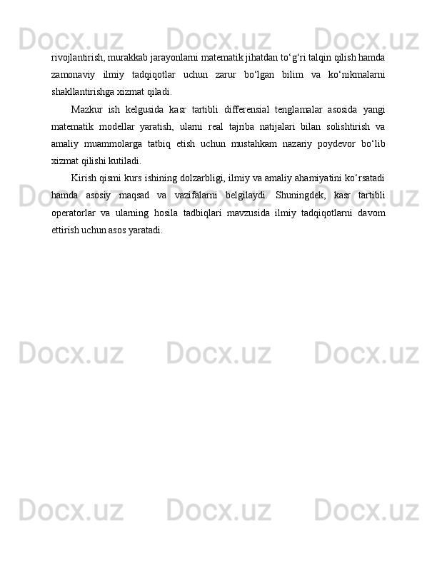 rivojlantirish, murakkab jarayonlarni matematik jihatdan to‘g‘ri talqin qilish hamda
zamonaviy   ilmiy   tadqiqotlar   uchun   zarur   bo‘lgan   bilim   va   ko‘nikmalarni
shakllantirishga xizmat qiladi.
Mazkur   ish   kelgusida   kasr   tartibli   differensial   tenglamalar   asosida   yangi
matematik   modellar   yaratish,   ularni   real   tajriba   natijalari   bilan   solishtirish   va
amaliy   muammolarga   tatbiq   etish   uchun   mustahkam   nazariy   poydevor   bo‘lib
xizmat qilishi kutiladi.
Kirish qismi kurs ishining dolzarbligi, ilmiy va amaliy ahamiyatini ko‘rsatadi
hamda   asosiy   maqsad   va   vazifalarni   belgilaydi.   Shuningdek,   kasr   tartibli
operatorlar   va   ularning   hosila   tadbiqlari   mavzusida   ilmiy   tadqiqotlarni   davom
ettirish uchun asos yaratadi. 