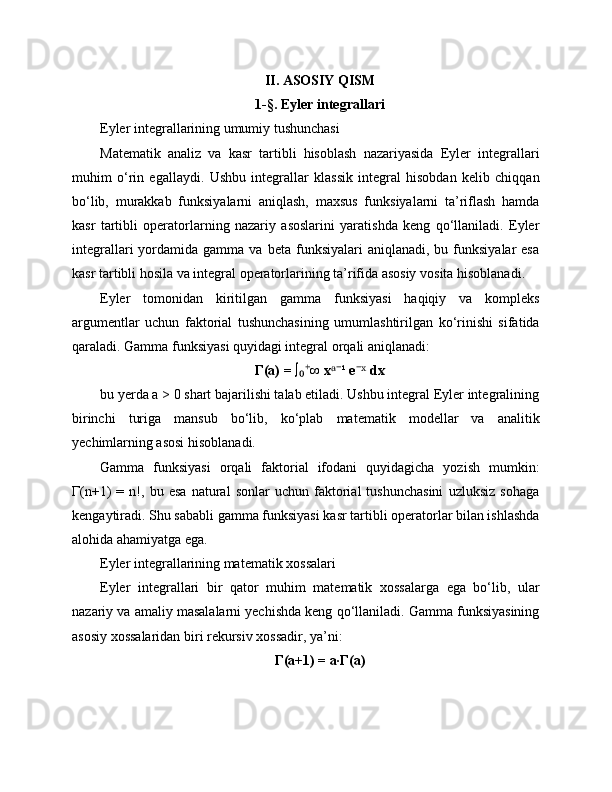 II. ASOSIY QISM
1-§. Eyler integrallari
Eyler integrallarining umumiy tushunchasi
Matematik   analiz   va   kasr   tartibli   hisoblash   nazariyasida   Eyler   integrallari
muhim   o‘rin   egallaydi.   Ushbu   integrallar   klassik   integral   hisobdan   kelib   chiqqan
bo‘lib,   murakkab   funksiyalarni   aniqlash,   maxsus   funksiyalarni   ta’riflash   hamda
kasr   tartibli   operatorlarning   nazariy   asoslarini   yaratishda   keng   qo‘llaniladi.   Eyler
integrallari  yordamida  gamma  va  beta  funksiyalari  aniqlanadi,  bu  funksiyalar  esa
kasr tartibli hosila va integral operatorlarining ta’rifida asosiy vosita hisoblanadi.
Eyler   tomonidan   kiritilgan   gamma   funksiyasi   haqiqiy   va   kompleks
argumentlar   uchun   faktorial   tushunchasining   umumlashtirilgan   ko‘rinishi   sifatida
qaraladi. Gamma funksiyasi quyidagi integral orqali aniqlanadi:
Γ(a) = ∫ ∞ x ¹ e  dx₀⁺ ᵃ⁻ ⁻ˣ
bu yerda a > 0 shart bajarilishi talab etiladi. Ushbu integral Eyler integralining
birinchi   turiga   mansub   bo‘lib,   ko‘plab   matematik   modellar   va   analitik
yechimlarning asosi hisoblanadi.
Gamma   funksiyasi   orqali   faktorial   ifodani   quyidagicha   yozish   mumkin:
Γ(n+1)   =   n!,   bu   esa   natural   sonlar   uchun   faktorial   tushunchasini   uzluksiz   sohaga
kengaytiradi. Shu sababli gamma funksiyasi kasr tartibli operatorlar bilan ishlashda
alohida ahamiyatga ega.
Eyler integrallarining matematik xossalari
Eyler   integrallari   bir   qator   muhim   matematik   xossalarga   ega   bo‘lib,   ular
nazariy va amaliy masalalarni yechishda keng qo‘llaniladi. Gamma funksiyasining
asosiy xossalaridan biri rekursiv xossadir, ya’ni:
Γ(a+1) = a·Γ(a) 
