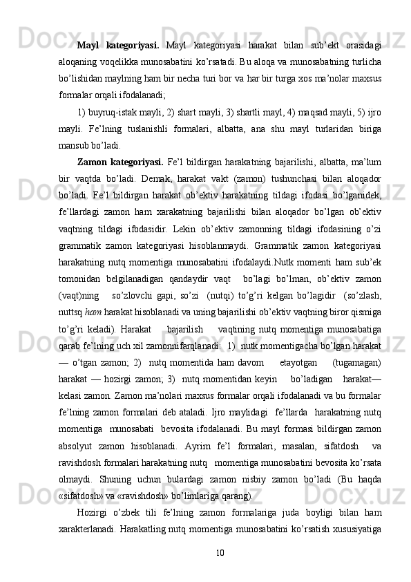 Mayl   kategoriyasi.   Mayl   kategoriyasi   harakat   bilan   sub’ekt   orasidagi
aloqaning voqelikka munosabatini ko’rsatadi. Bu aloqa va munosabatning turlicha
bo’lishidan maylning ham bir necha turi bor va har bir turga xos ma’nolar maxsus
formalar orqali ifodalanadi;
1) buyruq-istak mayli, 2) shart mayli, 3) shartli mayl, 4) maqsad mayli, 5) ijro
mayli.   Fe’lning   tuslanishli   formalari,   albatta,   ana   shu   mayl   turlaridan   biriga
mansub bo’ladi.  
Zamon   kategoriyasi.   Fe’l   bildirgan   harakatning   bajarilishi,   albatta,   ma’lum
bir   vaqtda   bo’ladi.   Demak,   harakat   vakt   (zamon)   tushunchasi   bilan   aloqador
bo’ladi.   Fe’l   bildirgan   harakat   ob’ektiv   harakatning   tildagi   ifodasi   bo’lganidek,
fe’llardagi   zamon   ham   xarakatning   bajarilishi   bilan   aloqador   bo’lgan   ob’ektiv
vaqtning   tildagi   ifodasidir.   Lekin   ob’ektiv   zamonning   tildagi   ifodasining   o’zi
grammatik   zamon   kategoriyasi   hisoblanmaydi.   Grammatik   zamon   kategoriyasi
harakatning   nutq   momentiga   munosabatini   ifodalaydi.Nutk   momenti   ham   sub’ek
tomonidan   belgilanadigan   qandaydir   vaqt     bo’lagi   bo’lman,   ob’ektiv   zamon
(vaqt)ning       so’zlovchi   gapi,   so’zi     (nutqi)   to’g’ri   kelgan   bo’lagidir     (so’zlash,
nuttsq  ham  harakat hisoblanadi va uning bajarilishi ob’ektiv vaqtning biror qismiga
to’g’ri   keladi).   Harakat         bajarilish         vaqtining   nutq   momentiga   munosabatiga
qarab fe’lning uch xil zamonnifarqlanadi:  1)  nutk momentigacha bo’lgan harakat
—   o’tgan   zamon;   2)     nutq   momentida   ham   davom         etayotgan         (tugamagan)
harakat   —   hozirgi   zamon;   3)     nutq   momentidan   keyin         bo’ladigan       harakat—
kelasi zamon. Zamon ma’nolari maxsus formalar orqali ifodalanadi va bu formalar
fe’lning   zamon   formalari   deb   ataladi.   Ijro   maylidagi     fe’llarda     harakatning   nutq
momentiga     munosabati     bevosita   ifodalanadi.   Bu   mayl   formasi   bildirgan   zamon
absolyut   zamon   hisoblanadi.   Ayrim   fe’l   formalari,   masalan,   sifatdosh     va
ravishdosh formalari harakatning nutq   momentiga munosabatini bevosita ko’rsata
olmaydi.   Shuning   uchun   bulardagi   zamon   nisbiy   zamon   bo’ladi   (Bu   haqda
«sifatdosh» va «ravishdosh» bo’limlariga qarang).
Hozirgi   o’zbek   tili   fe’lning   zamon   formalariga   juda   boyligi   bilan   ham
xarakterlanadi.  Harakatling nutq momentiga munosabatini  ko’rsatish  xususiyatiga
10