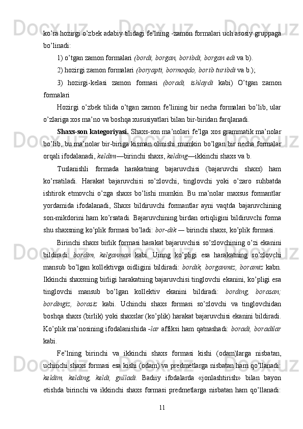 ko’ra hozirgi o’zbek adabiy tilidagi fe’lning -zamon formalari uch asosiy gruppaga
bo’linadi:
1) o’tgan zamon formalari  (bordi, borgan, boribdi, borgan edi  va b).
2) hozirgi zamon formalari  (boryapti, bormoqdo, borib turibdi  va b.);
3)   hozirgi-kelasi   zamon   formasi   (boradi,   ishlaydi   kabi)   O’tgan   zamon
formalari
Hozirgi   o’zbek  tilida   o’tgan   zamon   fe’lining  bir   necha   formalari   bo’lib,  ular
o’zlariga xos ma’no va boshqa xususiyatlari bilan bir-biridan farqlanadi.
Shaxs-son kategoriyasi.  Shaxs-son ma’nolari fe’lga xos grammatik ma’nolar
bo’lib, bu ma’nolar bir-biriga kisman olinishi mumkin bo’lgan bir necha formalar
orqali ifodalanadi,  keldim —birinchi shaxs,  kelding —ikkinchi shaxs va b.
Tuslanishli   formada   harakatning   bajaruvchisi   (bajaruvchi   shaxs)   ham
ko’rsatiladi.   Harakat   bajaruvchisi   so’zlovchi,   tinglovchi   yoki   o’zaro   suhbatda
ishtirok   etmovchi   o’zga   shaxs   bo’lishi   mumkin.   Bu   ma’nolar   maxsus   formantlar
yordamida   ifodalanadi,   Shaxs   bildiruvchi   formantlar   ayni   vaqtda   bajaruvchining
son-mikdorini ham ko’rsatadi. Bajaruvchining birdan ortiqligini bildiruvchi forma
shu shaxsning ko’plik formasi bo’ladi:  bor-dik —  birinchi shaxs, ko’plik formasi.
Birinchi shaxs birlik formasi harakat bajaruvchisi so’zlovchining o’zi ekanini
bildiradi:   bordim,   kelganman   kabi.   Uinng   ko’pligi   esa   harakatning   so’zlovchi
mansub  bo’lgan  kollektivga  oidligini   bildiradi:   bordik,  borganmiz,  boramiz   kabn.
Ikkinchi shaxsning birligi harakatning bajaruvchisi tinglovchi ekanini, ko’pligi esa
tinglovchi   mansub   bo’lgan   kollektiv   ekanini   bildiradi:   bording,   borasan;
bordingiz,   borasiz   kabi.   Uchinchi   shaxs   formasi   so’zlovchi   va   tinglovchidan
boshqa shaxs (birlik) yoki shaxslar (ko’plik) harakat bajaruvchisi ekanini bildiradi.
Ko’plik ma’nosining ifodalanishida   -lar   affiksi ham qatnashadi:   boradi, boradilar
kabi.
Fe’lning   birinchi   va   ikkinchi   shaxs   formasi   kishi   (odam)larga   nisbatan,
uchinchi shaxs formasi esa kishi (odam) va predmetlarga nisbatan ham qo’llanadi:
keldim,   kelding,   keldi,   gulladi.   Badiiy   ifodalarda   «jonlashtirish»   bilan   bayon
etishda   birinchi   va   ikkinchi   shaxs   formasi   predmetlarga   nisbatan   ham   qo’llanadi:
11