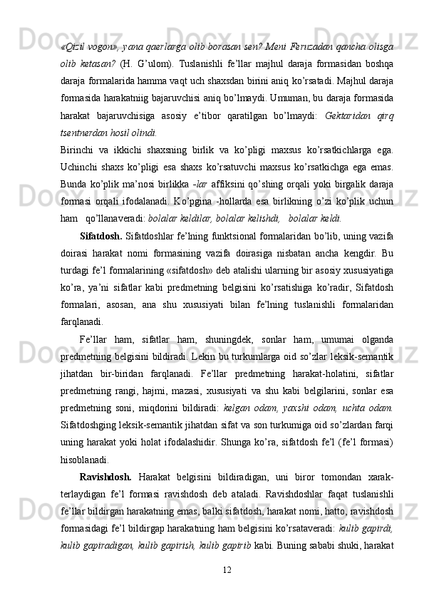 «Qizil vogon», yana qaerlarga  olib borasan sen? Meni Feruzadan qancha olisga
olib   ketasan?   (H.   G’ulom).   Tuslanishli   fe’llar   majhul   daraja   formasidan   boshqa
daraja formalarida hamma vaqt uch shaxsdan birini aniq ko’rsatadi. Majhul daraja
formasida harakatniig bajaruvchisi aniq bo’lmaydi. Umuman, bu daraja formasida
harakat   bajaruvchisiga   asosiy   e’tibor   qaratilgan   bo’lmaydi:   Gektaridan   qirq
tsentnerdan hosil olindi.
Birinchi   va   ikkichi   shaxsning   birlik   va   ko’pligi   maxsus   ko’rsatkichlarga   ega.
Uchinchi   shaxs   ko’pligi   esa   shaxs   ko’rsatuvchi   maxsus   ko’rsatkichga   ega   emas.
Bunda  ko’plik  ma’nosi   birlikka   -lar   affiksini  qo’shing  orqali   yoki   birgalik  daraja
formasi   orqali   ifodalanadi.   Ko’pgina   -hollarda   esa   birlikning   o’zi   ko’plik   uchun
ham   qo’llanaveradi:  bolalar keldilar, bolalar kelishdi,   bolalar keldi.
Sifatdosh.   Sifatdoshlar fe’lning funktsional formalaridan bo’lib, uning vazifa
doirasi   harakat   nomi   formasining   vazifa   doirasiga   nisbatan   ancha   kengdir.   Bu
turdagi fe’l formalarining «sifatdosh» deb atalishi ularning bir asosiy xususiyatiga
ko’ra,   ya’ni   sifatlar   kabi   predmetning   belgisini   ko’rsatishiga   ko’radir,   Sifatdosh
formalari,   asosan,   ana   shu   xususiyati   bilan   fe’lning   tuslanishli   formalaridan
farqlanadi.
Fe’llar   ham,   sifatlar   ham,   shuningdek,   sonlar   ham,   umumai   olganda
predmetning belgisini bildiradi. Lekin bu turkumlarga oid so’zlar leksik-semantik
jihatdan   bir-biridan   farqlanadi.   Fe’llar   predmetning   harakat-holatini,   sifatlar
predmetning   rangi,   hajmi,   mazasi,   xususiyati   va   shu   kabi   belgilarini,   sonlar   esa
predmetning   soni,   miqdorini   bildiradi:   kelgan   odam,   yaxshi   odam,   uchta   odam.
Sifatdoshging leksik-semantik jihatdan sifat va son turkumiga oid so’zlardan farqi
uning  harakat   yoki   holat   ifodalashidir.   Shunga  ko’ra,   sifatdosh   fe’l   (fe’l   formasi)
hisoblanadi.
Ravishdosh.   Harakat   belgisini   bildiradigan,   uni   biror   tomondan   xarak-
terlaydigan   fe’l   formasi   ravishdosh   deb   ataladi.   Ravishdoshlar   faqat   tuslanishli
fe’llar bildirgan harakatning emas, balki sifatdosh, harakat nomi, hatto, ravishdosh
formasidagi fe’l bildirgap harakatning ham belgisini ko’rsataveradi:   kulib gapirdi,
kulib gapiradigan, kulib gapirish, kulib gapirib  kabi. Buning sababi shuki, harakat
12