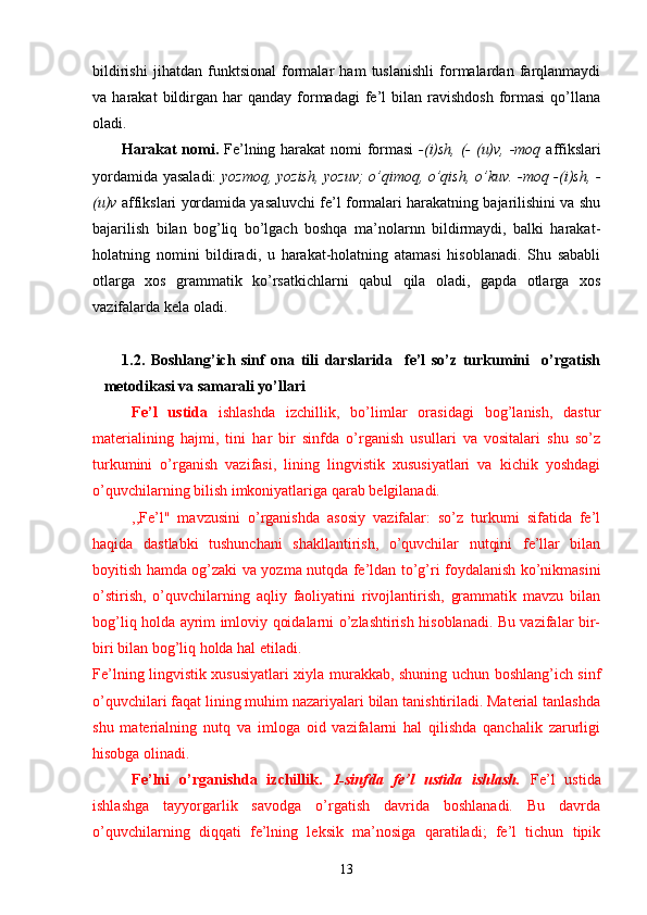 bildirishi   jihatdan   funktsional   formalar   ham   tuslanishli   formalardan   farqlanmaydi
va  harakat   bildirgan  har  qanday   formadagi   fe’l  bilan  ravishdosh   formasi  qo’llana
oladi.
Harakat nomi.   Fe’lning harakat  nomi formasi   -(i)sh, (- (u)v, -moq   affikslari
yordamida yasaladi:   yozmoq, yozish, yozuv; o’qimoq, o’qish, o’kuv. -moq -(i)sh, -
(u)v  affikslari yordamida yasaluvchi fe’l formalari harakatning bajarilishini va shu
bajarilish   bilan   bog’liq   bo’lgach   boshqa   ma’nolarnn   bildirmaydi,   balki   harakat-
holatning   nomini   bildiradi,   u   harakat-holatning   atamasi   hisoblanadi.   Shu   sababli
otlarga   xos   grammatik   ko’rsatkichlarni   qabul   qila   oladi,   gapda   otlarga   xos
vazifalarda kela oladi.
1.2.   Boshlang’ich   sinf   ona   tili   darslarida     fe’l   so’z   turkumini     o’rgatish
metodikasi va samarali yo’llari   
Fe’l   ustida   ishlashda   izchillik,   bo’limlar   orasidagi   bog’lanish,   dastur
materialining   hajmi,   tini   har   bir   sinfda   o’rganish   usullari   va   vositalari   shu   so’z
turkumini   o’rganish   vazifasi,   lining   lingvistik   xususiyatlari   va   kichik   yoshdagi
o’quvchilarning bilish imkoniyatlariga qarab belgilanadi. 
,,Fe’l"   mavzusini   o’rganishda   asosiy   vazifalar:   so’z   turkumi   sifatida   fe’l
haqida   dastlabki   tushunchani   shakllantirish,   o’quvchilar   nutqini   fe’llar   bilan
boyitish hamda og’zaki va yozma nutqda fe’ldan to’g’ri foydalanish ko’nikmasini
o’stirish,   o’quvchilarning   aqliy   faoliyatini   rivojlantirish,   grammatik   mavzu   bilan
bog’liq holda ayrim imloviy qoidalarni o’zlashtirish hisoblanadi. Bu vazifalar bir-
biri bilan bog’liq holda hal etiladi.
Fe’lning lingvistik xususiyatlari xiyla murakkab, shuning uchun boshlang’ich sinf
o’quvchilari faqat lining muhim nazariyalari bilan tanishtiriladi. Material tanlashda
shu   materialning   nutq   va   imloga   oid   vazifalarni   hal   qilishda   qanchalik   zarurligi
hisobga olinadi.
Fe’lni   o’rganishda   izchillik.   1-sinfda   fe’l   ustida   ishlash.   Fe’l   ustida
ishlashga   tayyorgarlik   savodga   o’rgatish   davrida   boshlanadi.   Bu   davrda
o’quvchilarning   diqqati   fe’lning   leksik   ma’nosiga   qaratiladi;   fe’l   tichun   tipik
13 