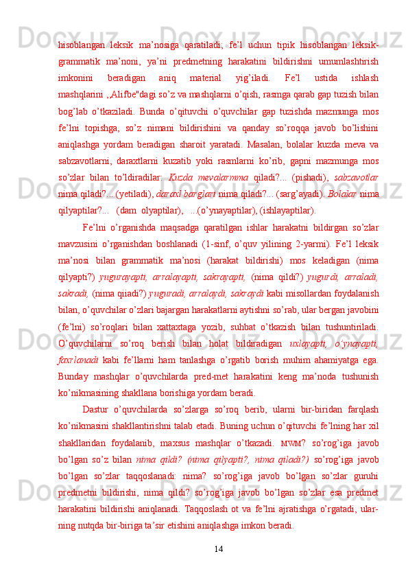 hisoblangan   leksik   ma’nosiga   qaratiladi;   fe’l   uchun   tipik   hisoblangan   leksik-
grammatik   ma’noni,   ya’ni   predmetning   harakatini   bildirishni   umumlashtirish
imkonini   beradigan   aniq   material   yig’iladi.   Fe’l   ustida   ishlash
mashqlarini ,,Alifbe"dagi so’z va mashqlarni o’qish, rasmga qarab gap tuzish bilan
bog’lab   o’tkaziladi.   Bunda   o’qituvchi   o’quvchilar   gap   tuzishda   mazmunga   mos
fe’lni   topishga,   so’z   nimani   bildirishini   va   qanday   so’roqqa   javob   bo’lishini
aniqlashga   yordam   be radigan   sharoit   yaratadi.   Masalan,   bolalar   kuzda   meva   va
sabzavotlarni,   daraxtlarni   kuzatib   yoki   rasmlarni   ko’rib,   gapni   mazmunga   mos
so’zlar   bilan   to’ldiradilar:   Kuzda   mevalarmma   qiladi?...   (pishadi),   sabzavotlar
nima qiladi?... (yetiladi),  daraxl barglari  nima qiladi?... (sarg’ayadi).  Bolalar  nima
qilyaptilar?...   (dam  olyaptilar),   ...(o’ynayaptilar), (ishlayaptilar).
Fe’lni   o’rganishda   maqsadga   qaratilgan   ishlar   harakatni   bildirgan   so’zlar
mavzusini   o’rganishdan   boshlanadi   (1-sinf,   o’quv   yilining   2-yarmi).   Fe’l   leksik
ma’nosi   bilan   grammatik   ma’nosi   (harakat   bildirishi)   mos   keladigan   (nima
qilyapti?)   yugurayapti,   arralayapti,   sakrayapti,   (nima   qildi?)   yugurdi,   arraladi,
sakradi,  (nima qiiadi?)  yuguradi, arralaydi, sakraydi   kabi misollardan foydalanish
bilan, o’quvchilar o’zlari bajargan harakatlarni aytishni so’rab, ular bergan javobini
(fe’lni)   so’roqlari   bilan   xattaxtaga   yozib,   suhbat   o’tkazish   bi lan   tushuntiriladi.
O’quvchilarni   so’roq   berish   bilan   holat   bildiradigan   uxlayapti,   o’ynayapti,
faxrlanadi   kabi   fe’llarni   ham   tanlashga   o’rgatib   borish   muhim   ahamiyatga   ega.
Bunday   mashqlar   o’quvchilarda   pred-met   harakatini   keng   ma’noda   tushunish
ko’nikmasining shakllana borishiga yordam beradi.
Dastur   o’quvchilarda   so’zlarga   so’roq   berib,   ularni   bir-biridan   farqlash
ko’nikmasini shakllantirishni talab etadi. Buning uchun o’qituvchi fe’lning har xil
shakllaridan   foydalanib,   maxsus   mashqlar   o’tkazadi.   MWM ?   so’rog’iga   javob
bo’lgan   so’z   bilan   nima   qildi?   (nima   qilyapti?,   nima   qiladi?)   so’rog’iga   javob
bo’lgan   so’zlar   taqqoslanadi:   nima?   so’rog’iga   javob   bo’lgan   so’zlar   guruhi
predmetni   bildirishi,   nima   qildi?   so’rog’iga   javob   bo’lgan   so’zlar   esa   predmet
harakatini   bildirishi   aniqlanadi.   Taqqoslash   ot   va   fe’lni   ajratishga   o’rgatadi,   ular-
ning nutqda bir-biriga ta’sir etishini aniqlashga imkon beradi.
14 