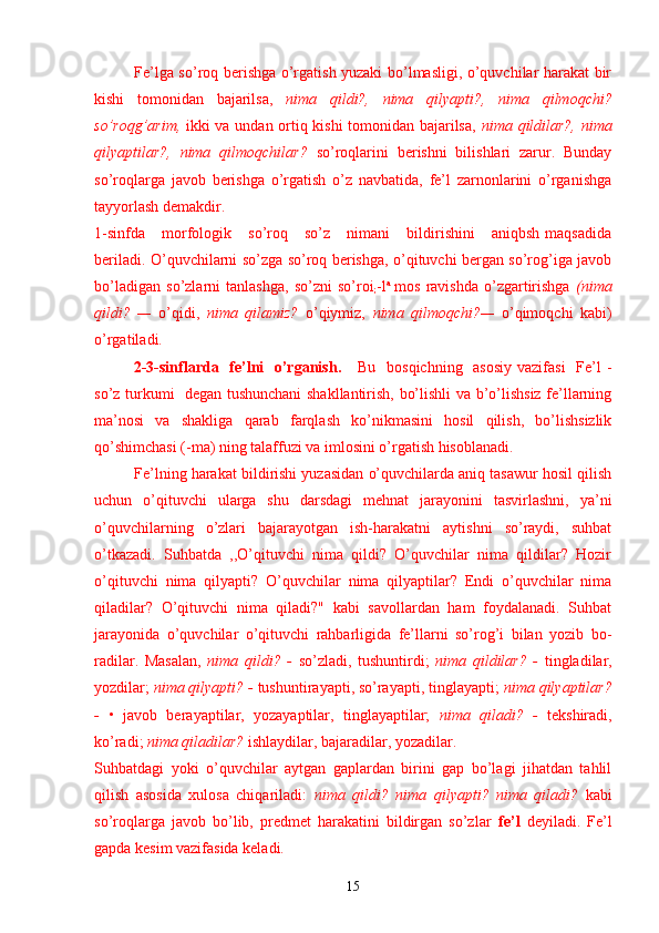 Fe’lga so’roq berishga o’rgatish yuzaki bo’lmasligi, o’quvchilar harakat bir
kishi   tomonidan   bajarilsa,   nima   qildi?,   nima   qilyapti?,   nima   qilmoqchi?
so’roqg’arim,   ikki va undan ortiq kishi  tomonidan bajarilsa,   nima qildilar?, nima
qilyaptilar?,   nima   qilmoqchilar?   so’roqlarini   berishni   bilishlari   zarur.   Bunday
so’roqlarga   javob   berishga   o’rgatish   o’z   navbatida,   fe’l   zarnonlarini   o’rganishga
tayyorlash demakdir.
1-sinfda       morfologik      so’roq       so’z      nimani       bildirishini       aniqbsh   maqsadida
beriladi. O’quvchilarni so’zga so’roq berishga, o’qituvchi bergan so’rog’iga javob
bo’ladigan   so’zlarni   tanlashga,   so’zni   so’roi
; -l a  
mos   ravishda   o’zgartirishga   (nima
qildi?   —   o’qidi,   nima   qilamiz?   o’qiymiz,   nima   qilmoqchi?—   o’qimoqchi   kabi)
o’rgatiladi.
2-3-sinflarda   fe’lni   o’rganish.      Bu   bosqichning   asosiy vazifasi    Fe’l  -
so’z turkumi   degan tushunchani shakllantirish, bo’lishli va b’o’lishsiz fe’llarning
ma’nosi   va   shakliga   qarab   farqlash   ko’nikmasini   hosil   qilish,   bo’lishsizlik
qo’shimchasi (-ma) ning talaffuzi va imlosini o’rgatish hisoblanadi.
Fe’lning harakat bildirishi yuzasidan o’quvchilarda aniq tasawur hosil qilish
uchun   o’qituvchi   ularga   shu   darsdagi   mehnat   jarayonini   tasvirlashni,   ya’ni
o’quvchilarning   o’zlari   bajarayotgan   ish-harakatni   aytishni   so’raydi,   suhbat
o’tkazadi.   Suhbatda   ,,O’qituvchi   nima   qildi?   O’quvchilar   nima   qildilar?   Hozir
o’qituvchi   nima   qilyapti?   O’quvchilar   nima   qilyaptilar?   Endi   o’quvchilar   nima
qiladilar?   O’qituvchi   nima   qiladi?"   kabi   savollardan   ham   foydalanadi.   Suhbat
jarayonida   o’quvchilar   o’qituvchi   rahbarligida   fe’llarni   so’rog’i   bilan   yozib   bo-
radilar.   Masalan,   nima   qildi?   -   so’zladi,   tushuntirdi;   nima   qildilar?   -   tingladilar,
yozdilar;  nima qilyapti? -  tushuntirayapti, so’rayapti, tinglayapti;  nima qilyaptilar?
-   •   javob   berayaptilar,   yozayaptilar,   tinglayaptilar;   nima   qiladi?   -   tekshiradi,
ko’radi;  nima qiladilar?  ishlaydilar, bajaradilar, yozadilar.
Suhbatdagi   yoki   o’quvchilar   aytgan   gaplardan   birini   gap   bo’lagi   jihatdan   tahlil
qilish   asosida   xulosa   chiqariladi:   nima   qildi?   nima   qil yapti?   nima   qiladi?   kabi
so’roqlarga   javob   bo’lib,   predmet   harakatini   bildirgan   so’zlar   fe’l   deyiladi.   Fe’l
gapda kesim vazifasida keladi.
15 