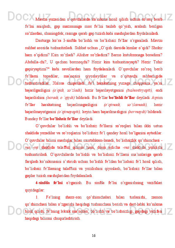 Mavzu   yuzasidan   o’quvchilarda   ko’nikma   hosil   qilish   uchun   so’roq   berib
fe’lni   aniqlash,   gap   mazmuniga   mos   fe’lni   tanlab   qo’yish,   aralash   berilgan
so’zlardan, shuningdek, rasmga qarab gap tuzish kabi mashqlardan foydalaniladi.
Dasturga   ko’ra   3-sinfda   bo’lishli   va   bo’lishsiz   fe’llar   o’rganiladi.   Mavzu
suhbat asosida tushuntiriladi. Suhbat uchun ,,O’qish darsida kimlar o’qidi? Shokir
ham   o’qidimi?   Kim   so’zladi?   Alisher   so’zladimi?   Barno   kutubxonaga   boradimi?
Abdulla-chi?,   U   qachon   bormoqchi?   Hozir   kim   tushuntirayapti?   Hozir   Tohir
gapiryaptimi?"   kabi   savol lardan   ham   foydalaniladi.   O’quvchilar   so’roq   berib
fe’llarni   topadilar,   ma’nosini   qiyoslaydilar   va   o’qituvchi   rahbarligida
tushuntiradilar.   Xulosa   chiqariladi:   fe’l   harakatning   yuzaga   chiqqanini,   ya’ni
bajarilganligini   (o’qidi,   so’zladi),   hozir   bajarilayotganini   (tushuntiryapti),   endi
bajarilishini  (boradi, o ‘qiydi)  bildiradi. Bu fe’llar  bo’lishli fe’llar  deyiladi. Ayrim
fe’llar   harakatning   bajarilmaganligini   (o’qimadi,   so’zlamadi),   hozir
bajarilmayotganini  (o’qimayapti),  keyin ham bajarilmasligini  (bormaydi)  bildiradi.
Bunday fe’llar  bo’lishsiz fe’llar  deyiladi.
O’quvchilar   bo’lishli   va   bo’lishsiz   fe’llarni   so’roqlari   bilan   ikki   ustun
shaklida yozadilar va so’roqlarini bo’lishsiz fe’l qanday hosil bo’lganini aytadilar.
O’quvchilar bilimi mashqlar bilan mustahkam-lanadi, bo’lishsizlik qo’shimchasi   -
ma   -mi   shaklida   talaffuz   qilinsa   ham,   doim   aslicha   -ma   shaklida   yozilishi
tushuntiriladi.   O’quvchilarda   bo’lishli   va   bo’lishsiz   fe’llarni   ma’nolariga   qarab
farqlash   ko’nikmasini   o’stirish   uchun   bo’lishli   fe’ldan   bo’lishsiz   fe’l   hosil   qilish,
bo’lishsiz   fe’llarning   talaffuzi   va   yozilishini   qiyoslash,   bo’lishsiz   fe’llar   bilan
gaplar tuzish mashqlaridan foydalaniladi.
4-sinfda   fe’lni   o’rganish.   Bu   sinfda   fe’lni   o’rganishning   vazifalari
quyidagilar:
1.       Fe’lning     shaxs-son     qo’shimchalari     bilan     tuslanishi,     zamon
qo’shimchasi  bilan o’zgarishi haqidagi tushunchani  berish va dast-labki ko’nikma
hosil  qilish;  fe’lning  leksik   ma’nolari,  bo’lishli   va  bo’lishsizligi,  gapdagi   vazifasi
haqidagi bilimni chuqurlashtirish.
16