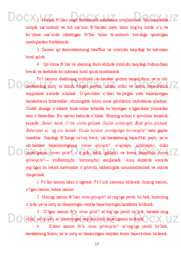 2.  Nutqda fe’ldan ongli foydalanish malakasini rivojlantirish. Shu maqsadda
nutqda   ma’nodosh   va   zid   ma’noli   fe’llardan   matn   bilan   bog’liq   holda   o’z   va
ko’chma   ma’noda   ishlatilgan   fe’llar   bilan   ta-nishtirib   borishga   qaratilgan
mashqlardan foydalanish.
3.   Zamon   qo’shimchalarining   talaffuzi   va   yozilishi   haqidagi   ko’nik-mani
hosil qilish.
4.   Qo’shma fe’llar va ularning doim alohida yozilishi haqidagi tushunchani
berish va dastlabki ko’nikmani hosil qilish hisoblanadi.
Fe’l zamoni shaklining mohiyati ish-harakat  qachon bajarilishini, ya’ni ish-
harakatning   nutq   so’zlanib   turgan   paytda,   undan   oldin   va   keyin   bajarilishini
taqqoslash   asosida   ochiladi.   O’quvchilar   o’zlari   ba-jargan   yoki   bajarayotgan
harakatlarini kuzatadilar, shuningdek, keyin nima qilishlarini muhokama qiladilar.
Xuddi   shunga   o’xshash   kuza-tishni   tabiatda   bo’layotgan   o’zgarishlar   yuzasidan
ham o’tkazadilar. Bu mavzu bahorda o’tiladi. Shuning uchun o’quvchilar kuzatish
asosida   ,,Bahor   keldi.  O’rik,  olcha  gulladi.  Gullar  ochilyapti.  Endi   gilos  pishadi.
Bahordan   so   ‘ng   yoz   keladi.   Yozda   bolalar   oromgohga   bormoqchi"   kabi   gaplar
tuzadilar.   Gapdagi   fe’llarga   so’roq   berib,   ish-harakatning   bajariHsh   payti,   ya’ni
ish-harakat   bajarilayotganini   (nima   qilyapti?   - o’qiyapti,   ochilyapti),   oldin
bajarilganini   (nima   qildi?   ~   o’qidi,   keldi,   gulladi)   va   keyin   bajarilishi   (nima
qilmoqchi?—   yodlamoqchi,   bormoq chi)   aniqlanadi.   Aniq   kuzatish   asosida
yig’ilgan bu leksik materiallar  o’qituvchi rahbarligida umumlashtiriladi va xulosa
chiqariladi:
1. Fe’llar zamon bilan o’zgaradi. Fe’l uch zamonni bildiradi: hozirgi zamon,
o’tgan zamon, kelasi zamon.
2.  Hozirgi zamon fe’llari  nima qilyapti?  so’rog’iga javob. bo’ladi, hozirning
o’zida, ya’ni nutq so’zlanayotgan vaqtda bajarilayotgan harakatni bildiradi.
3.     O’tgan   zamon   fe’li   nima   qildi?   so’rog’iga   javob   bo’ladi,   harakat-ning
oldin, ya’ni nutq so’zlanayotgan vaqtdan oldin bajarilganini bildiradi.
4.       Kelasi   zamon   fe’li   nima   qilmoqchi?   so’rog’iga   javob   bo’ladi,
harakatning keyin, ya’ni nutq so’zlanayotgan vaqtdan keyin bajari lishini bildiradi.
17