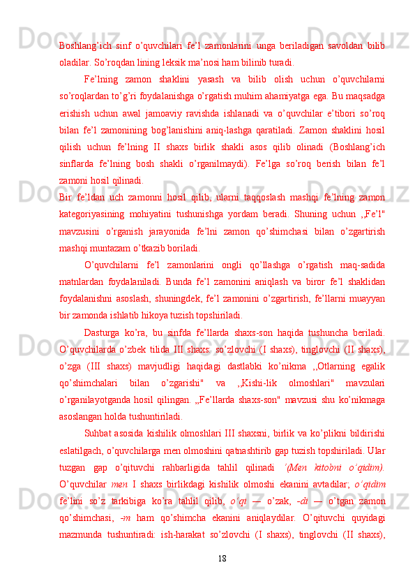 Boshlang’ich   sinf   o’quvchilari   fe’l   zamonlarini   unga   beriladigan   savoldan   bilib
oladilar. So’roqdan lining leksik ma’nosi ham bilinib turadi.
Fe’lning   zamon   shaklini   yasash   va   bilib   olish   uchun   o’quvchilarni
so’roqlardan to’g’ri foydalanishga o’rgatish muhim ahamiyatga ega. Bu maqsadga
erishish   uchun   awal   jamoaviy   ravishda   ishlanadi   va   o’quvchilar   e’tibori   so’roq
bilan   fe’l   zamonining   bog’lanishini   aniq-lashga   qaratiladi.   Zamon   shaklini   hosil
qilish   uchun   fe’lning   II   shaxs   birlik   shakli   asos   qilib   olinadi   (Boshlang’ich
sinflarda   fe’lning   bosh   shakli   o’rganilmaydi).   Fe’lga   so’roq   berish   bilan   fe’l
zamoni hosil qilinadi.
Bir   fe’ldan   uch   zamonni   hosil   qilib,   ularni   taqqoslash   mashqi   fe’lning   zamon
kategoriyasining   mohiyatini   tushunishga   yordam   beradi.   Shuning   uchun   ,,Fe’l"
mavzusini   o’rganish   jarayonida   fe’lni   zamon   qo’shimchasi   bilan   o’zgartirish
mashqi muntazam o’tkazib boriladi.
O’quvchilarni   fe’l   zamonlarini   ongli   qo’llashga   o’rgatish   maq-sadida
matnlardan   foydalaniladi.   Bunda   fe’l   zamonini   aniqlash   va   biror   fe’l   shaklidan
foydalanishni   asoslash,   shuningdek,   fe’l   zamonini   o’zgartirish,   fe’llarni   muayyan
bir zamonda ishlatib hikoya tuzish topshiriladi.
Dasturga   ko’ra,   bu   sinfda   fe’llarda   shaxs-son   haqida   tushuncha   beriladi.
O’quvchilarda   o’zbek   tilida   III   shaxs:   so’zlovchi   (I   shaxs),   tinglovchi   (II   shaxs),
o’zga   (III   shaxs)   mavjudligi   haqidagi   dastlabki   ko’nikma   ,,Otlarning   egalik
qo’shimchalari   bilan   o’zgarishi"   va   ,,Kishi-lik   olmoshlari"   mavzulari
o’rganilayotganda   hosil   qilingan.   „Fe’llarda   shaxs-son"   mavzusi   shu   ko’nikmaga
asoslangan holda tushuntiriladi.
Suhbat   asosida   kishilik  olmoshlari  III   shaxsni,   birlik  va  ko’plikni   bildirishi
eslatilgach, o’quvchilarga men olmoshini qatnashtirib gap tuzish topshiriladi. Ular
tuzgan   gap   o’qituvchi   rahbarligida   tahlil   qilinadi   ‘(Men   kitobni   o’qidim).
O’quvchilar   men   I   shaxs   birlikdagi   kishilik   olmoshi   ekanini   avtadilar;   o’qidim
fe’lini   so’z   tarkibiga   ko’ra   tahlil   qilib,   o’qi   —   o’zak,   -di   —   o’tgan   zamon
qo’shimchasi,   -m   ham   qo’shimcha   ekanini   aniqlaydilar.   O’qituvchi   quyidagi
mazmunda   tushuntiradi:   ish-harakat   so’zlovchi   (I   shaxs),   tinglovchi   (II   shaxs),
18 