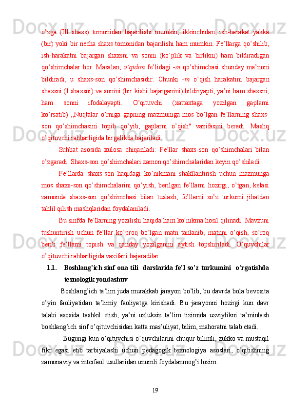 o’zga   (III   shaxs)   tomonidan   bajarilishi   mumkin;   ikkinchidan,   ish-harakat   yakka
(bir) yoki bir necha shaxs tomonidan bajarilishi ham mumkin. Fe’llarga qo’shilib,
ish-harakatni   bajargan   shaxsni   va   sonni   (ko’plik   va   birlikni)   ham   bildiradigan
qo’shimchalar   bor.   Masalan,   o’qidim   fe’lidagi   -m   qo’shimchasi   shunday   ma’noni
bildiradi,   u   shaxs-son   qo’shimchasidir.   Chunki   -m   o’qish   harakatini   bajargan
shaxsni (I shaxsni) va sonini (bir kishi bajarganini) bildiryapti, ya’ni ham shaxsni,
ham   sonni   ifodalayapti.   O’qituvchi   (xattaxtaga   yozilgan   gaplarni
ko’rsatib)   ,,Nuqtalar   o’rniga   gapning   mazmuniga   mos   bo’lgan   fe’llarning   shaxs-
son   qo’shimchasini   topib   qo’yib,   gaplarni   o’qish"   vazifasini   beradi.   Mashq
o’qituvchi rahbarligida birgalikda bajariladi.
Suhbat   asosida   xulosa   chiqariladi:   Fe’llar   shaxs-son   qo’shimchalari   bilan
o’zgaradi. Shaxs-son qo’shimchalari zamon qo’shimchalaridan keyin qo’shiladi.
Fe’llarda   shaxs-son   haqidagi   ko’nikmani   shakllantirish   uchun   mazmunga
mos   shaxs-son   qo’shimchalarini   qo’yish,   berilgan   fe’llarni   hozirgi,   o’tgan,   kelasi
zamonda   shaxs-son   qo’shimchasi   bilan   tuslash,   fe’llarni   so’z   turkumi   jihatdan
tahlil qilish mashqlaridan foydalaniladi.
Bu sinfda fe’llarning yozilishi haqida ham ko’nikma hosil qilinadi. Mavzuni
tushuntirish   uchun   fe’llar   ko’proq   bo’lgan   matn   tanlanib,   matnni   o’qish,   so’roq
berib   fe’llarni   topish   va   qanday   yozilganini   aytish   topshiriladi.   O’quvchilar
o’qituvchi rahbarligida vazifani bajaradilar.
1.1. Boshlang’ich sinf  ona tili    darslarida fe’l  so’z turkumini    o’rgatishda
texnologik yondashuv 
  Boshlang’ich ta’lim juda murakkab jarayon bo’lib, bu davrda bola bevosita
o’yin   faoliyatidan   ta’limiy   faoliyatga   kirishadi.   Bu   jarayonni   hozirgi   kun   davr
talabi   asosida   tashkil   etish,   ya’ni   uzluksiz   ta’lim   tizimida   uzviylikni   ta’minlash
boshlang’ich sinf o’qituvchisidan katta mas’uliyat, bilim, mahoratni talab etadi.
     Bugungi kun o’qituvchisi o’quvchilarini chuqur bilimli, zukko va mustaqil
fikr   egasi   etib   tarbiyalashi   uchun   pedagogik   texnologiya   asoslari,   o’qitishning
zamonaviy va interfaol usullaridan unumli foydalanmog’i lozim.
19 