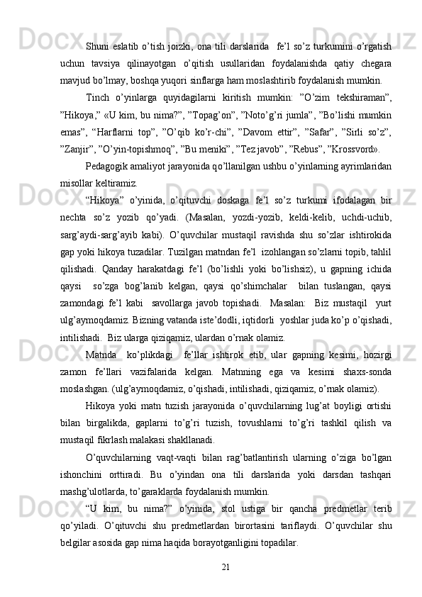 Shuni   eslatib   o’tish   joizki,   ona   tili   darslarida     fe’l   so’z   turkumini   o’rgatish
uchun   tavsiya   qilinayotgan   o’qitish   usullari dan   foydalanishda   qatiy   chegara
mavjud bo’lmay, boshqa yuqori sinflarga ham moslashtirib foydalanish mumkin.
Tinch   o’yinlarga   quyidagilarni   kiritish   mumkin:   ”O’zim   tekshiraman”,
”Hikoya,” «U kim, bu nima?”, ”Topag’on”, ”Noto’g’ri jumla”, ”Bo’lishi mumkin
emas”,   “Harflarni   top”,   ”O’qib   ko’r-chi”,   ”Davom   ettir”,   ”Safar”,   ”Sirli   so’z”,
”Zanjir”, ”O’yin-topishmoq”, ”Bu meniki”, ”Tez javob”, ”Rebus”, ”Krossvord».
Pedagogik amaliyot jarayonida q o’ llanilgan ushbu o’yinlarning ayrimlaridan
misollar keltiramiz.
“Hikoya”   o’yinida,   o’qituvchi   doskaga   fe’l   so’z   turkumi   ifodalagan   bir
nechta   so’z   yozib   qo’yadi.   (Masalan,   yozdi-yozib,   keldi-kelib,   uchdi-uchib,
sarg’aydi-sarg’ayib   kabi).   O’quvchilar   mustaqil   ravishda   shu   so’zlar   ishtirokida
gap yoki hikoya tuzadilar. Tuzilgan matndan fe’l  izohlangan so’zlarni topib, tahlil
qilishadi.   Qanday   harakatdagi   fe’l   (bo’lishli   yoki   bo’lishsiz),   u   gapning   ichida
qaysi     so’zga   bog’lanib   kelgan,   qaysi   qo’shimchalar     bilan   tuslangan,   qaysi
zamondagi   fe’l   kabi     savollarga   javob   topishadi.     Masalan:     Biz   mustaqil     yurt
ulg’aymoqdamiz. Bizning vatanda iste’dodli, iqtidorli  yoshlar juda ko’p o’qishadi,
intilishadi.  Biz ularga qiziqamiz, ulardan o’rnak olamiz. 
Matnda     ko’plikdagi     fe’llar   ishtirok   etib,   ular   gapning   kesimi,   hozirgi
zamon   fe’llari   vazifalarida   kelgan.   Matnning   ega   va   kesimi   shaxs-sonda
moslashgan. (ulg’aymoqdamiz, o’qishadi, intilishadi, qiziqamiz, o’rnak olamiz). 
Hikoya   yoki   matn   tuzish   jarayonida   o’quvchilarning   lug’at   boyligi   ortishi
bilan   birgalikda,   gaplarni   to’g’ri   tuzish,   tovushlarni   to’g’ri   tashkil   qilish   va
mustaqil fikrlash malakasi shakllanadi.
O’quvchilarning   vaqt-vaqti   bilan   rag’batlantirish   ularning   o’ziga   bo’lgan
ishonchini   orttiradi.   Bu   o’yindan   ona   tili   darslarida   yoki   darsdan   tashqari
mashg’ulotlarda, to’garaklarda foydalanish mumkin.
“U   kim,   bu   nima?”   o’yinida,   stol   ustiga   bir   qancha   pre d metlar   terib
qo’yiladi.   O’qituvchi   shu   predme t lardan   birortasini   tariflaydi.   O’quvchilar   shu
belgilar asosida gap nima haqida borayotganligini topadilar.
21