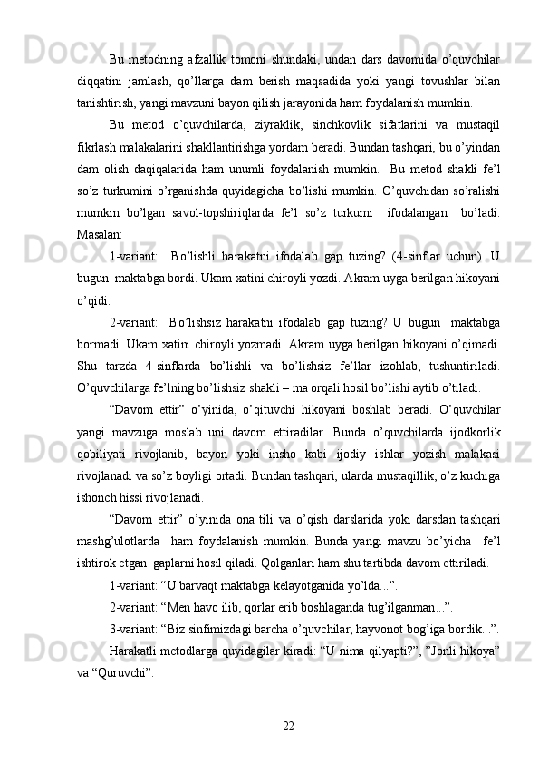 Bu   metod ning   afzallik   tomoni   shundaki,   undan   dars   davomida   o’quvchilar
diqqatini   jamlash,   qo’llarga   dam   berish   maqsadida   yoki   yangi   tovushlar   bilan
tanishtirish, yangi mavzuni bayon qilish jarayonida ham foydalanish mumkin.
Bu   metod   o’quvchilarda,   ziyraklik,   sinchkovlik   sifatlarini   va   mustaqil
fikrlash malakalarini shakllantirishga yordam beradi. Bundan tashqari, bu o’yindan
dam   olish   daqiqalarida   ham   unumli   foydalanish   mumkin.     Bu   metod   shakli   fe’l
so’z   turkumini   o’rganishda   quyidagicha   bo’lishi   mumkin.   O’quvchidan   so’ralishi
mumkin   bo’lgan   savol-topshiriqlarda   fe’l   so’z   turkumi     ifodalangan     bo’ladi.
Masalan:   
1-variant:     Bo’lishli   harakatni   ifodalab   gap   tuzing?   (4-sinflar   uchun).   U
bugun  maktabga bordi. Ukam xatini chiroyli yozdi. Akram uyga berilgan hikoyani
o’qidi.   
2-variant:     Bo’lishsiz   harakatni   ifodalab   gap   tuzing?   U   bugun     maktabga
bormadi. Ukam xatini chiroyli yozmadi. Akram uyga berilgan hikoyani o’qimadi.
Shu   tarzda   4-sinflarda   bo’lishli   va   bo’lishsiz   fe’llar   izohlab,   tushuntiriladi.
O’quvchilarga fe’lning bo’lishsiz shakli – ma orqali hosil bo’lishi aytib o’tiladi.  
“Davom   ettir”   o’yinida,   o’qituvchi   hikoyani   boshlab   beradi.   O’quvchilar
yangi   mavzuga   moslab   uni   davom   ettiradilar.   Bunda   o’quvchilarda   ijodkorlik
qobiliyati   rivojlanib,   bayon   yoki   insho   kabi   ijodiy   ishlar   yozish   malakasi
rivojlanadi va so’z boyligi ortadi. Bundan tashqari, ularda mustaqillik, o’z kuchiga
ishonch hissi rivojlanadi.
“Davom   ettir”   o’yinida   ona   tili   va   o’qish   darslarida   yoki   darsdan   tashqari
mashg’ulotlarda     ham   foydalanish   mumkin.   Bunda   yangi   mavzu   bo’yicha     fe’l
ishtirok etgan  gaplarni hosil qiladi. Qolganlari ham shu tartibda davom ettiriladi. 
1-variant: “U barvaqt maktabga kelayotganida yo’lda...”.
2-variant: “ Men h avo ilib, qorlar erib boshla ganda tug’ilganman ...”.
   3-variant: “Biz sinfimizdagi barcha o’quvchilar, hayvonot bog’iga bordik...”.
Harakatli   metod larga quy i dagilar kiradi: “U nima qilyapti?”, ”Jonli hikoya”
va “Quruvchi”.
22 