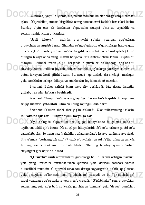 “U nima qilyapti” o’yinida, o’quvchilardan biri bolalar oldiga chiqib harakat
qiladi. O’quvchilar jamoasi birgalikda uning harakatlarini izohlab berishlari lozim.
Bunday   o’yin   ona   tili   darslarida   o’quvchilar   nutqini   o’stirish,   ziyraklik   va
zeriktirmaslik uchun o’tkaziladi.
“Jonli   hikoya”     usulida,   o’qituvchi   so’zlar   yozilgan   qog’ozlarni
o’quvchilarga tarqatib beradi. Shundan so’ng o’qituvchi o’quvchilarga hikoya qilib
beradi.  (Qog’ozlarda   yozilgan   so’zlar   birgalikda   shu   hikoyani   hosil   qiladi.)   Hosil
qilingan hikoyalarida yangi mavzu bo’yicha   fe’l ishtirok etishi lozim. O’qituvchi
hikoyani   ikkinchi   marta   o’qib   berganda   o’quvchilar   qo’llaridagi   qog’ozlarni
shunday  ketma-ketlikda  joylashtirishlari  kerakki,  qog’ozlarga   yozilgan  so’zlar   bir
butun   hikoyani   hosil   qilishi   lozim.   Bu   usulni     qo’llashda   darslikdagi     mashqlar
yoki darslikdan tashqari hikoya va ertaklardan foydalanishlari mumkin.
1-variant:   Bahor   kelishi   bilan   havo   iliy   boshlaydi.   Biz   ekkan   d araxtlar
gullab , maysalar  ko’kara boshlaydi.
2-variant:  Olimjon ko’chada yig’layotgan bolani   ko’rib qoldi.   U koptogini
ariqqa  tushirib yuboribdi . Olimjon  u ning koptogini  olib berdi.
3-variant:   O’rmon   shohi   sher   yig’in   o’tkazdi.   Ular   tulkixonning   ishlarini
muhokama qildilar . Tulkixon aybini  bo’yniga oldi.  
O’yin   so’ngida   o’quvchilar   hosil   qilgan   hikoyalarida   fe’lga   xos   so’zlarni
topib, uni tahlil qilib beradi. Hosil qilgan hikoyalarida fe’l so’z turkumiga oid so’z
qatnashib, ular  fe’lning vazifa shakllari bilan izohlanib kelayotganligini aytishadi.
Shu o’rinda   boshlang’ich sinf   (4-sinf) o’quvchilariga sof fe’llar bilan birgalikda
fe’lning   vazifa   shakllari     bir   butunlikda   fe’llarning   tarkibiy   qismini   tashkil
etayotganligini uqtirib o’tishadi. 
“Quruvchi” usuli   o’quvchilarni guruhlarga bo’lib, darsda o’tilgan mavzuni
yoki   yangi   mavzuni   mustahkamlash   qismida   yoki   darsdan   tashqari   vaqtda
o’tkazilishi   mumkin.   O’qituvchi   avvaldan   darsga   tayyorgarlik   ko’rib,   qog’ozdan
yoki   penoplast   bo’lakchalaridan   “g’ishtchalar”   yasaydi   va   bu   “g’ishtchalarga”
savol yozilgan qog’ozchalarni yopishtirib chiqadi. “G’ishtchalar” soni o’quvchilar
soniga teng yoki ko’p bo’lishi kerak, guruhlarga “minora” yoki “devor” qurishlari
23