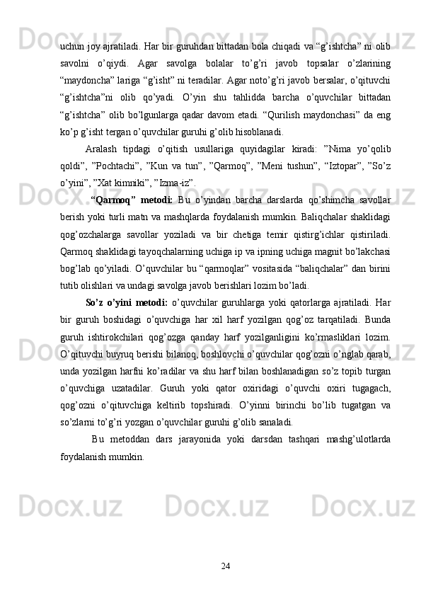 uchun joy ajratiladi. Har bir guruhdan bittadan bola chiqadi va “g’ishtcha” ni olib
savolni   o’qiydi.   Agar   savolga   bolalar   to’g’ri   javob   topsalar   o’zlarining
“maydoncha” lariga “g’isht” ni teradilar. Agar noto’g’ri javob bersalar, o’qituvchi
“g’ishtcha”ni   olib   qo’yadi.   O’yin   shu   tahlidda   barcha   o’quvchilar   bittadan
“g’ishtcha”  olib  bo’lgunlarga   qadar  davom   etadi.  “Qurilish   maydonchasi”   da  eng
ko’p g’isht tergan o’quvchilar guruhi g’olib hisoblanadi.
Aralash   tipdagi   o’qitish   usullariga   quyidagilar   kiradi:   ”Nima   yo’qolib
qoldi”,   ”Pochtachi”,   ”Kun   va   tun”,   ”Qarmoq”,   ”Meni   tushun”,   “Iztopar”,   ”So’z
o’yini”, ”Xat kimniki”, ”Izma-iz”.
  “Qarmoq”   metodi:   Bu   o’yindan   barcha   darslarda   qo’shimcha   savollar
berish yoki turli matn va mashqlarda foydalanish mumkin. Baliqchalar shaklidagi
qog’ozchalarga   savollar   yoziladi   va   bir   chetiga   temir   qistirg’ichlar   qistiriladi.
Qarmoq shaklidagi tayoqchalarning uchiga ip va ipning uchiga magnit bo’lakchasi
bog’lab qo’yiladi. O’quvchilar bu “qarmoqlar” vositasida “baliqchalar” dan birini
tutib olishlari va undagi savolga javob berishlari lozim bo’ladi.
So’z   o’yini   metodi :   o’quvchilar   guruhlarga   yoki   qatorlarga   ajratiladi.   Har
bir   guruh   boshidagi   o’quvchiga   har   xil   harf   yozilgan   qog’oz   tarqatiladi.   Bunda
guruh   ishtirokchilari   qog’ozga   qanday   harf   yozilganligini   ko’rmasliklari   lozim.
O’qituvchi buyruq berishi bilanoq, boshlovchi o’quvchilar qog’ozni o’nglab qarab,
unda yozilgan harfni ko’radilar va shu harf bilan boshlanadigan so’z topib turgan
o’quvchiga   uzatadilar.   Guruh   yoki   qator   oxiridagi   o’quvchi   oxiri   tugagach,
qog’ozni   o’qituvchiga   keltirib   topshiradi.   O’yinni   birinchi   bo’lib   tugatgan   va
so’zlarni to’g’ri yozgan o’quvchilar guruhi g’olib sanaladi.
  Bu   metoddan   dars   jarayonida   yoki   darsdan   tashqari   mashg’ulotlarda
foydalanish mumkin.
 
24 