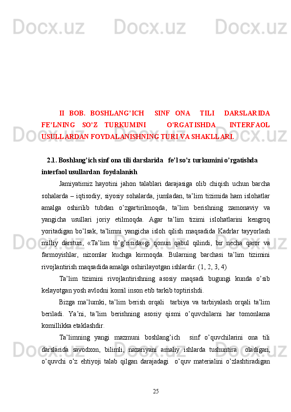 II   BOB.   BOSHLANG’ICH     SINF   ONA     TILI     DARSLARIDA
FE’LNING   SO’Z   TURKUMINI       O’RGATISHDA     INTERFAOL
USULLARDAN FOYDALANISHNING TURI VA SHAKLLARI.
   
    2.1. Boshlang’ich sinf ona tili darslarida   fe’l so’z turkumini o’rgatishda 
interfaol usullardan  foydalanish
Jamiyatimiz   hayotini   jahon   talablari   darajasiga   olib   chiqish   uchun   barcha
sohalarda   –   iqtisodiy,   siyosiy   sohalarda,   jumladan,   ta’lim   tizimida   ham   islohatlar
amalga   oshirilib   tubdan   o’zgartirilmoqda,   ta’lim   berishning   zamonaviy   va
yangicha   usullari   joriy   etilmoqda.   Agar   ta’lim   tizimi   islohatlarini   kengroq
yoritadigan   bo’lsak,   ta’limni   yangicha   isloh   qilish   maqsadida   Kadrlar   tayyorlash
milliy   darsturi,   «Ta’lim   to’g’risida»gi   qonun   qabul   qilindi,   bir   necha   qaror   va
farmoyishlar,   nizomlar   kuchga   kirmoqda.   Bularning   barchasi   ta’lim   tizimini
rivojlantirish maqsadida amalga oshirilayotgan ishlardir. (1, 2, 3, 4)
Ta’lim   tizimini   rivojlantirishning   asosiy   maqsadi   bugungi   kunda   o’sib
kelayotgan yosh avlodni komil inson etib tarkib toptirishdi.  
Bizga   ma’lumki,   ta’lim   berish   orqali     tarbiya   va   tarbiyalash   orqali   ta’lim
beriladi.   Ya’ni,   ta’lim   berishning   asosiy   qismi   o’quvchilarni   har   tomonlama
komillikka etaklashdir.
Ta’limning   yangi   mazmuni   boshlang’ich     sinf   o’quvchilarini   ona   tili
darslarida   savodxon,   bilimli,   nazariyani   amaliy   ishlarda   tushuntira     oladigan,
o’quvchi   o’z   ehtiyoji   talab   qilgan   darajadagi     o’quv   materialini   o’zlashtiradigan
25 