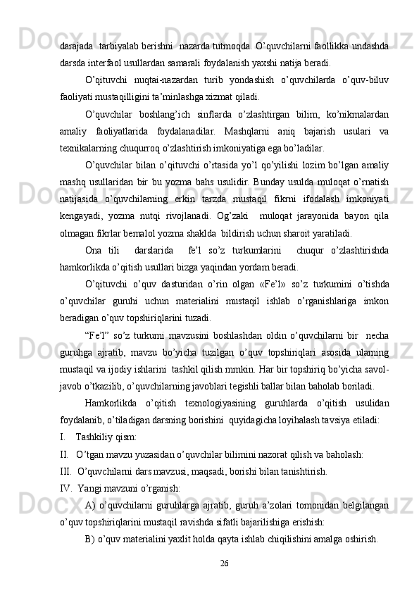 darajada  tarbiyalab berishni  nazarda tutmoqda.  O’quvchilarni faollikka undashda
darsda interfaol usullardan samarali foydalanish yaxshi natija beradi.
O’qituvchi   nuqtai-nazardan   turib   yondashish   o’quvchilarda   o’quv-biluv
faoliyati mustaqilligini ta’minlashga xizmat qiladi.
O’quvchilar   boshlang’ich   sinflarda   o’zlashtirgan   bilim,   ko’nikmalardan
amaliy   faoliyatlarida   foydalanadilar.   Mashqlarni   aniq   bajarish   usulari   va
texnikalarning chuqurroq o’zlashtirish imkoniyatiga ega bo’ladilar.
O’quvchilar   bilan   o’qituvchi   o’rtasida   yo’l   qo’yilishi   lozim   bo’lgan   amaliy
mashq   usullaridan   bir   bu   yozma   bahs   usulidir.   Bunday   usulda   muloqat   o’rnatish
natijasida   o’quvchilarning   erkin   tarzda   mustaqil   fikrni   ifodalash   imkoniyati
kengayadi,   yozma   nutqi   rivojlanadi.   Og’zaki     muloqat   jarayonida   bayon   qila
olmagan fikrlar bemalol yozma shaklda  bildirish uchun sharoit yaratiladi.
Ona   tili     darslarida     fe’l   so’z   turkumlarini     chuqur   o’zlashtirishda
h a mkorlikda o’qitish usullari bizga yaqindan yordam beradi.
O’qituvchi   o’quv   d a sturidan   o’rin   olgan   « Fe’l »   so’z   turkumini   o’tishda
o’quvchilar   guruhi   uchun   materialini   mustaqil   ishlab   o’rganishlariga   imkon
beradigan o’quv topshiriqlarini tuzadi.
“Fe’l”   so’z   turkumi   mavzusini   boshlashdan   oldin   o’quvchilarni   bir     necha
guruhga   ajratib,   mavzu   bo’yicha   tuzilgan   o’quv   topshiriqlari   asosida   ularning
mustaqil va ijodiy ishlarini  tashkil qilish mmkin.  Har bir topshiriq bo’yicha savol-
javob o’tkazilib, o’quvchilarning javoblari tegishli ballar bilan baholab boriladi.
Hamkorlikda   o’qitish   texnol o giyasining   guruhlarda   o’qitish   usulidan
foydalanib, o’tiladigan darsning borishini  quyidagicha loyihalash tavsiya etiladi:
I.    Tashkiliy qism:
II.   O’tgan mavzu yuzasidan o’quvchilar bilimini nazorat qilish va baholash:
III.  O’quvchilarni dars mavzusi, maqsadi, borishi bilan tanishtirish.
IV.  Yangi mavzuni o’rganish:
  A)   o’quvchilarni   guruhlarga   ajratib,   guruh   a’zolari   tomonidan   belgilangan
o’quv topshiriqlarini mustaqil ravishda sifatli bajarilishiga erishish:
B) o’quv materialini yaxlit holda qayta ishlab chiqilishini amalga oshirish.
26 