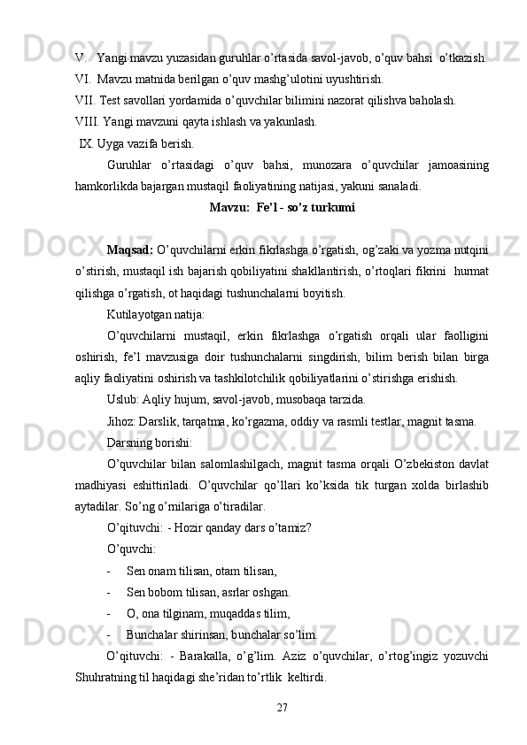 V.   Yangi mavzu yuzasidan guruhlar o’rtasida savol-javob, o’quv bahsi  o’tkazish.
VI.  Mavzu matnida berilgan o’quv mashg’ulotini uyushtirish.
VII. Test savollari yordamida o’quvchilar bilimini nazorat qilishva baholash.
VIII. Yangi mavzuni qayta ishlash va yakunlash.
 IX. Uyga vazifa berish.
Guruhlar   o’rtasidagi   o’quv   bahsi,   munozara   o’quvchilar   jamoasining
hamkorlikda bajargan mustaqil faoliyatining natijasi, yakuni sanaladi.
Mavzu:  Fe’l - so’z turkumi
Maqsad:  O’quvchilarni erkin fikrlashga o’rgatish, og’zaki va yozma nutqini
o’stirish, mustaqil ish bajarish qobiliyatini shakllantirish, o’rtoqlari fikrini   hurmat
qilishga o’rgatish, ot haqidagi tushunchalarni boyitish.  
Kutilayotgan natija:
O’quvchilarni   mustaqil,   erkin   fikrlashga   o’rgatish   orqali   ular   faolligini
oshirish,   fe’l   mavzusiga   doir   tushunchalarni   singdirish,   bilim   berish   bilan   birga
aqliy faoliyatini oshirish va tashkilotchilik qobiliyatlarini o’stirishga erishish.
Uslub: Aqliy hujum, savol-javob, musobaqa tarzida.
Jihoz: Darslik, tarqatma, ko’rgazma, oddiy va rasmli testlar, magnit tasma. 
Darsning borishi:
O’quvchilar   bilan   salomlashilgach,   magnit   tasma   orqali   O’zbekiston   davlat
mad h iyasi   eshittiriladi.   O’quvchilar   q o’ llari   ko’ksida   tik   turgan   xolda   birlashib
aytadilar. So’ng o’rnilariga o’tiradilar.
O’qituvchi: - Hozir qanday dars o’tamiz?
O’quvchi: 
- Sen onam tilisan, otam tilisan,
- Sen bobom tilisan, asrlar oshgan.
- O, ona tilginam, muqaddas tilim,
- Bunchalar shirinsan, b u nchalar so’lim.
O’qituvchi:   -   Barakalla,   o’g’lim.   Aziz   o’quvchilar,   o’rtog’ingiz   yozuvchi
Shu h ratning til haqidagi she’ridan to’rtlik  keltirdi.
27 