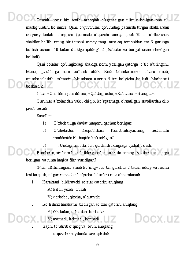 Demak,   hozir   biz   sevib,   ardoqlab   o’rganadigan   tilimiz   bo’lgan   ona   tili
mashg’ulotini ko’ramiz.  Qani, o’quvchilar, qo’limdagi patnisda t u rgan shakllardan
ixtiyoriy   tanlab     olin g -chi.   (patnisda   o’quvchi   soniga   qarab   30   ta   to’rtburchak
shakllar   bo’lib,   uning   bir   tomoni   moviy   rang,   orqa-oq   tomonidan   esa   3   guruhga
bo’lish   uchun     10   tadan   shaklga   qaldirg’och,   kabutar   va   burgut   rasmi   chizilgan
bo’ladi).
Qani bolalar, qo’lingizdagi shaklga nomi yozilgan qatorga  o’tib o’tiringchi.
Mana,   guruhlarga   ham   bo’linib   oldik.   Endi   bilimlarimizni   o’zaro   sinab,
musobaqalashib   ko’ramiz.   Musobaqa   asosan   5   tur   bo’yicha   bo’ladi.   Marhamat
boshladik.
1-tur: «Ona tilim-joni dilim», «Qaldirg’och», «Kabutar», «Burugut».
Guruhlar a’zolaridan vakil chiqib, ko’rgazmaga o’rnatilgan savollardan olib
javob beradi.
Savollar: 
1) O’zbek tiliga davlat maqomi qachon berilgan:
2) O’zbekiston   Respublikasi   Konstitutsiyasining   nechanchi
moddasida til  haqida ko’rsatilgan?
3) .  . . Undagi har fikr, har qoida idrokingizga qudrat beradi.
Binobarin, siz ham bu sahifalarga ixlos ko’zi ila qarang. Bu iboralar qaerga
berilgan  va nima haqida fikr   yu ritilgan?
2-tur: «Bilimingizni sinab ko’ring» har bir guruhda 2 tadan od d iy va rasmli
test tarqatib, o’tgan mavzular bo’yicha  bilimlari mustahkamlanadi. 
1. Harakatni    bildiruvchi  s o’z lar qatorini aniqlang.
A)  keldi, yozdi, chizdi
V)  q orbobo, qizcha, o’qituvchi.
2. Bo’lishsiz harakatni  bildirgan  s o’zl ar qatorini aniqlang. 
A)  ikkitadan, uchtadan. to’rttadan
V)  aytmadi, kelmadi, bermadi
3. Gapni to’ldirib o’qing va  fe’lni aniqlang.
.........   o’quvchi maydonda sayr qilishdi . 
28