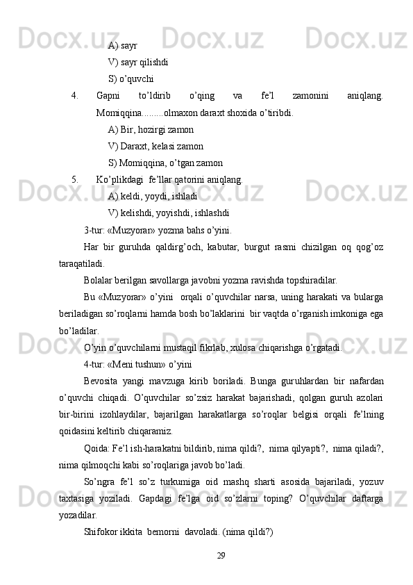 A)  sayr
V)  sayr qilishdi
S)  o’quvchi
4. Gapni   to’ldirib   o’qing   va   fe’l   zamonini   aniqlang.
Momiqqina.........olmaxon daraxt shoxida o’tiribdi.
A)  Bir, hozirgi zamon
V) Daraxt , kelasi zamon
S) Momiqqina , o’tgan zamon
5. Ko’plikdagi    fe’l lar qatorini aniqlang. 
A)  keldi, yoydi, ishladi
V)  kelishdi, yoyishdi, ishlashdi
3-tur: «Muzyorar» yozma bahs o’yini.
Har   bir   guruhda   qaldirg’och,   kabutar,   burgut   rasmi   chizilgan   oq   qog’oz
taraqatiladi.
Bolalar berilgan savollarga javobni yozma ravishda topshiradilar. 
Bu   «Muzyorar»  o’yini     orqali   o’quvchilar   narsa,   uning   harakati   va   bularga
beriladigan so’roqlarni hamda bosh bo’laklarini  bir vaqtda o’rganish imkoniga ega
bo’ladilar.
O’yin o’quvchilarni mustaqil fikrlab, xulosa chiqarishga o’rgatadi.
4-tur: «Meni tushun» o’yini
Bevosita   yangi   mavzuga   kirib   boriladi.   Bunga   gur u hlardan   bir   nafardan
o’quvchi   chiqadi.   O’quvchilar   so’zsiz   harakat   bajarishadi,   qolgan   guruh   azolari
bir-birini   izohlaydilar,   bajarilgan   harakatlarga   so’roqlar   belgisi   orqali   fe’l ning
qoidasi ni  keltirib chiqaramiz.
Qoida:  Fe’l ish-harakatni bildirib, nima qildi ? ,    nima qilyapti ?,   nima qiladi ? ,
nima qilmoqchi kabi s o’roqlariga javob bo’ladi.
So’ngra   fe’l   so’z   turkumi ga   oid   mashq   sharti   asosida   bajariladi,   yozuv
taxt a siga   yoziladi.   Gapdagi   fe’lga   oid   so’zlarni   toping?   O’quvchilar   daftarga
yozadilar.
Shifokor  ikkita   bemorni  davoladi.  (nima qildi?)
29 