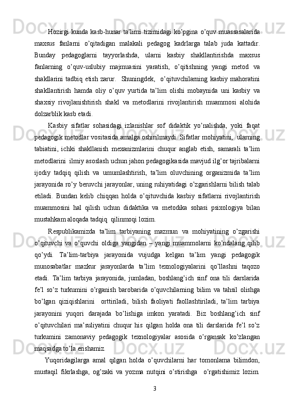 Hozirgi   kunda   kasb-hunar   ta’limi   tizimidagi   ko’pgina   o’quv   muassasalarida
maxsus   fanlarni   o’qitadigan   malakali   pedagog   kadrlarga   talab   juda   kattadir.
Bunday   pedagoglarni   tayyorlashda,   ularni   kasbiy   shakllantirishda   maxsus
fanlarning   o’quv-uslubiy   majmuasini   yaratish,   o’qitishning   yangi   metod   va
shakllarini   tadbiq   etish   zarur.     Shuningdek,     o’qituvchilarning   kasbiy   mahoratini
shakllantirish   hamda   oliy   o’quv   yurtida   ta’lim   olishi   mobaynida   uni   kasbiy   va
shaxsiy   rivojlanishtirish   shakl   va   metodlarini   rivojlantirish   muammosi   alohida
dolzarblik kasb etadi.
Kasbiy   sifatlar   sohasidagi   izlanishlar   sof   didaktik   yo’nalishda,   yoki   faqat
pedagogik metodlar vositasida amalga oshirilmaydi. Sifatlar mohiyatini,  ularning
tabiatini,   ichki   shakllanish   mexanizmlarini   chuqur   anglab   etish,   samarali   ta’lim
metodlarini  ilmiy asoslash uchun jahon pedagogikasida mavjud ilg’or tajribalarni
ijodiy   tadqiq   qilish   va   umumlashtirish,   ta’lim   oluvchining   organizmida   ta’lim
jarayonida ro’y beruvchi jarayonlar, uning ruhiyatidagi o’zgarishlarni bilish talab
etiladi.   Bundan   kelib   chiqqan   holda   o’qituvchida   kasbiy   sifatlarni   rivojlantirish
muammosini   hal   qilish   uchun   didaktika   va   metodika   sohasi   psixologiya   bilan
mustahkam aloqada tadqiq  qilinmoqi lozim.
Respublikamizda   ta’lim   tarbiyaning   mazmun   va   mohiyatining   o’zgarishi
o’qituvchi   va   o’quvchi   oldiga   yangidan   –   yangi   muammolarni   ko’ndalang   qilib
qo’ydi.   Ta’lim-tarbiya   jarayonida   vujudga   kelgan   ta’lim   yangi   pedagogik
munosabatlar   mazkur   jarayonlarda   ta’lim   texnologiyalarini   qo’llashni   taqozo
etadi.   Ta’lim   tarbiya   jarayonida,   jumladan,   boshlang’ich   sinf   ona   tili   darslarida
fe’l   so’z   turkumini   o’rganish   barobarida   o’quvchilarning   bilim   va   tahsil   olishga
bo’lgan   qiziqishlarini     orttiriladi,   bilish   faoliyati   faollashtiriladi,   ta’lim   tarbiya
jarayonini   yuqori   darajada   bo’lishiga   imkon   yaratadi.   Biz   boshlang’ich   sinf
o’qituvchilari   ma’suliyatini   chuqur   his   qilgan   holda   ona   tili   darslarida   fe’l   so’z
turkumini   zamonaviy   pedagogik   texnologiyalar   asosida   o’rgansak   ko’zlangan
maqsadga to’la erishamiz. 
Yuqoridagilarga   amal   qilgan   holda   o’quvchilarni   har   tomonlama   bilimdon,
mustaqil   fikrlashga,   og’zaki   va   yozma   nutqini   o’stirishga     o’rgatishimiz   lozim.
3 