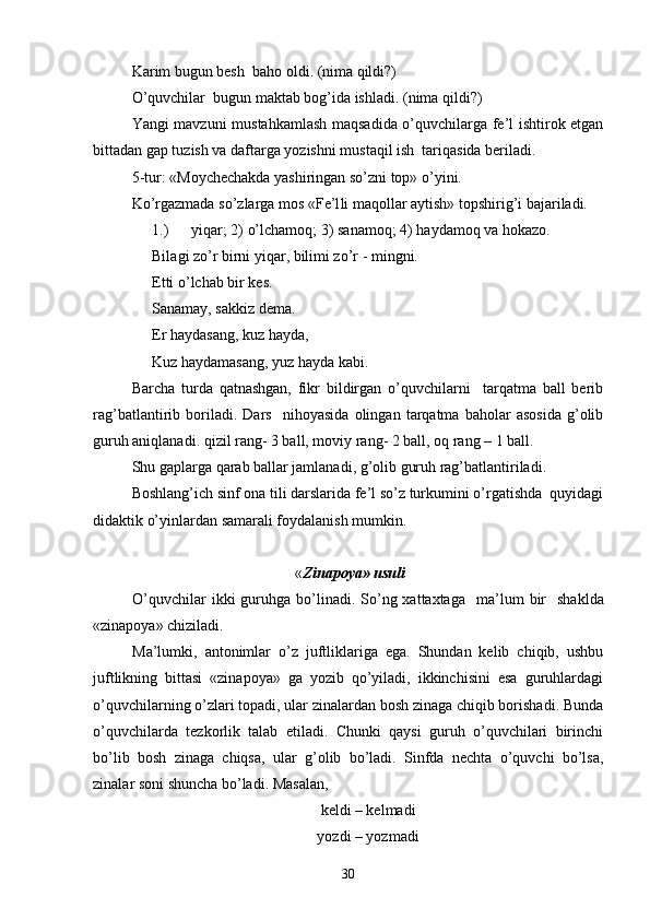 Karim bugun besh  baho oldi .  (nima qildi?)
O’quvchilar  bugun maktab bog’ida ishladi. (nima qildi?)
Yangi mavzuni mustahkamlash maqsadida o’quvchilarga fe’l ishtirok etgan
bittadan gap tuzish va daftarga yozishni mustaqil ish  tariqasida beriladi. 
5-tur: «Moychechakda yashiringan so’zni top» o’yini.
Ko’rgazmada so’zlarga mos « Fe’l li maqollar aytish» topshirig’i bajariladi.
1.) yiqar ; 2)  o’lchamoq ; 3)  sanamoq ; 4)  haydamoq va  h o kazo.
Bila g i zo’r birni yiqar, bilimi zo’r   - mingni.
Etti  o’ lchab bir kes.
Sanamay, sakkiz dema.
Er  h aydasang, kuz  h ayda,
Kuz  h aydamasang, yuz  h ayda kabi.
Barcha   turda   qatnashgan,   fikr   bildirgan   o’quvchilarni     tarqatma   ball   berib
rag’batlantirib   boriladi.   Dars     nihoyasida   olingan   tarqatma   baholar   asosida   g’olib
guruh aniqlanadi. qizil rang- 3 ball, moviy rang- 2 ball, oq rang – 1 ball.
Shu gaplarga qarab ballar jamlanadi, g’olib guruh rag’batlantiriladi.
Boshlang’ich sinf ona tili darslarida fe’l so’z turkumini o’rgatishda  quyidagi
didaktik o’yinlardan samarali foydalanish mumkin.
 « Zinapoya» usuli
O’quvchilar   ikki  guruhga bo’linadi. So’ng xattaxtaga     ma’lum  bir     shaklda
«zinapoya» chiziladi.  
Ma’lumki,   antonimlar   o’z   juftliklariga   ega.   Shundan   kelib   chiqib,   ushbu
juftlikning   bittasi   «zinapoya»   ga   yozib   qo’yiladi,   ikkinchisini   esa   guruhlardagi
o’quvchilarning o’zlari topadi, ular zinalardan bosh zinaga chiqib borishadi. Bunda
o’quvchilarda   tezkorlik   talab   etiladi.   Chunki   qaysi   guruh   o’quvchilari   birinchi
bo’lib   bosh   zinaga   chiqsa,   ular   g’olib   bo’ladi.   Sinfda   nechta   o’quvchi   bo’lsa,
zinalar soni shuncha bo’ladi.  Masalan, 
keldi – kelmadi
yozdi – yozmadi
30 