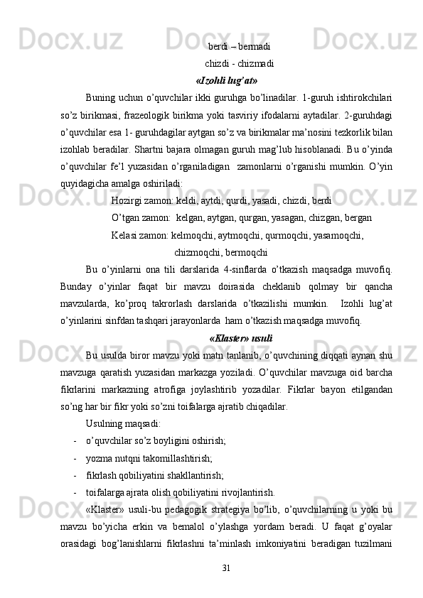 berdi – bermadi
chizdi - chizmadi
«Izohli lug’at»
Buning uchun o’quvchilar ikki guruhga bo’linadilar. 1-guruh ishtirokchilari
so’z birikmasi, frazeologik birikma yoki tasviriy ifodalarni  aytadilar. 2-guruhdagi
o’quvchilar esa 1- guruhdagilar aytgan so’z va birikmalar ma’nosini tezkorlik bilan
izohlab beradilar. Shartni bajara olmagan guruh mag’lub hisoblanadi. Bu o’yinda
o’quvchilar   fe’l   yuzasidan   o’rganiladigan     zamonlarni   o’rganishi   mumkin.   O’yin
quyidagicha amalga oshiriladi:
Hozirgi zamon: keldi, aytdi, qurdi, yasadi, chizdi, berdi
O’tgan zamon:  kelgan, aytgan, qurgan, yasagan, chizgan, bergan
Kelasi zamon: kelmoqchi, aytmoqchi, qurmoqchi, yasamoqchi,   
                         chizmoqchi, bermoqchi
    Bu   o’yinlarni   ona   tili   darslarida   4-sinflarda   o’tkazish   maqsadga   muvofiq.
Bunday   o’yinlar   faqat   bir   mavzu   doirasida   cheklanib   qolmay   bir   qancha
mavzularda,   ko’proq   takrorlash   darslarida   o’tkazilishi   mumkin.     Izohli   lug’at
o’yinlarini sinfdan tashqari jarayonlarda  ham o’tkazish maqsadga muvofiq.
 «Klaster» usuli
Bu usulda biror mavzu yoki matn tanlanib, o’quvchining diqqati aynan shu
mavzuga   qaratish   yuzasidan   markazga   yoziladi.  O’quvchilar   mavzuga   oid  barcha
fikrlarini   markazning   atrofiga   joylashtirib   yozadilar.   Fikrlar   bayon   etilgandan
so’ng har bir fikr yoki so’zni toifalarga ajratib chiqadilar.
Usulning maqsadi:
- o’quvchilar so’z boyligini oshirish;
- yozma nutqni takomillashtirish;
- fikrlash qobiliyatini shakllantirish;
- toifalarga ajrata olish qobiliyatini rivojlantirish.     
«Klaster»   usuli-bu   pedagogik   strategiya   bo’lib,   o’quvchilarning   u   yoki   bu
mavzu   bo’yicha   erkin   va   bemalol   o’ylashga   yordam   beradi.   U   faqat   g’oyalar
orasidagi   bog’lanishlarni   fikrlashni   ta’minlash   imkoniyatini   beradigan   tuzilmani
31 