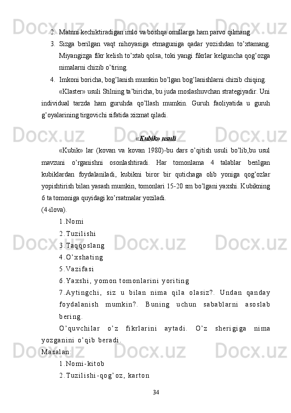 2. Matnni kechiktiradigan imlo va boshqa omillarga ham parvo qilmang.
3. Sizga   berilgan   vaqt   nihoyasiga   etmaguniga   qadar   yozishdan   to’xtamang.
Miyangizga fikr kelish to’xtab qolsa, toki yangi fikrlar kelguncha qog’ozga
nimalarni chizib o’tiring. 
4. Imkoni boricha, bog’lanish mumkin bo’lgan bog’lanishlarni chizib chiqing.
  «Klaster» usuli Stilning ta’biricha, bu juda moslashuvchan strategiyadir. Uni
individual   tarzda   ham   guruhda   qo’llash   mumkin.   Guruh   faoliyatida   u   guruh
g’oyalarining tirgovichi sifatida xizmat qiladi.
« Kubik» usuli
«Kubik»   lar   (kovan   va   kovan   1980)-bu   dars   o’qitish   usuli   bo’lib,bu   usul
mavzuni   o’rganishni   osonlashtiradi.   Har   tomonlama   4   talablar   berilgan
kubiklardan   foydalaniladi,   kubikni   biror   bir   qutichaga   olib   yoniga   qog’ozlar
yopishtirish bilan yasash mumkin, tomonlari 15-20 sm bo’lgani yaxshi. Kubikning
6 ta tomoniga quyidagi ko’rsatmalar yoziladi.
(4-ilova).  
1 . N o m i
2 . T u z i l i s h i
3 . T a q q o s l a n g
4 . O ’ x s h a t i n g
5 . V a z i f a s i
6 . Y a x s h i ,   y o m o n   t o m o n l a r i n i   y o r i t i n g
7 . A y t i n g c h i ,   s i z   u   b i l a n   n i m a   q i l a   o l a s i z ? .   U n d a n   q a n d a y
f o y d a l a n i s h   m u m k i n ? .   B u n i n g   u c h u n   s a b a b l a r n i   a s o s l a b
b e r i n g .  
O ’ q u v c h i l a r   o ’ z   f i k r l a r i n i   a y t a d i .   O ’ z   s h e r i g i g a   n i m a
y o z g a n i n i   o ’ q i b   b e r a d i .
M a s a l a n :
1 . N o m i - k i t o b
2 . T u z i l i s h i - q o g ’ o z ,   k a r t o n
34 