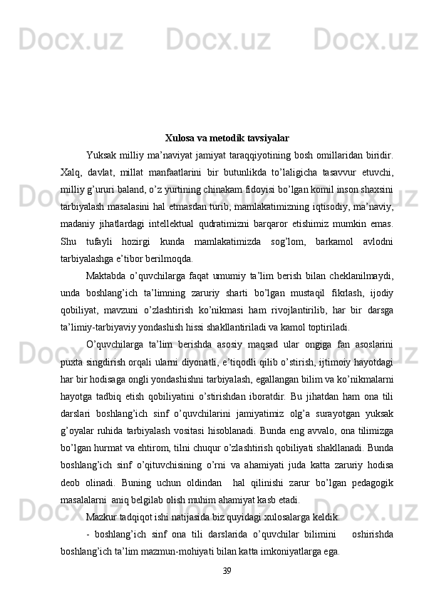 Xulosa va metodik tavsiyalar
Yuksak   milliy   ma’naviyat   jamiyat   taraqqiyotining   bosh   omillaridan   biridir.
Xalq,   davlat,   millat   manfaatlarini   bir   butunlikda   to’laligicha   tasavvur   etuvchi,
milliy g’ururi baland, o’z yurtining chinakam fidoyisi bo’lgan komil inson shaxsini
tarbiyalash masalasini  hal etmasdan turib, mamlakatimizning iqtisodiy, ma’naviy,
madaniy   jihatlardagi   intellektual   qudratimizni   barqaror   etishimiz   mumkin   emas.
Shu   tufayli   hozirgi   kunda   mamlakatimizda   sog’lom,   barkamol   avlodni
tarbiyalashga e’tibor berilmoqda. 
Maktabda   o’quvchilarga   faqat   umumiy   ta’lim   berish   bilan   cheklanilmaydi,
unda   boshlang’ich   ta’limning   zaruriy   sharti   bo’lgan   mustaqil   fikrlash,   ijodiy
qobiliyat,   mavzuni   o’zlashtirish   ko’nikmasi   ham   rivojlantirilib,   har   bir   darsga
ta’limiy-tarbiyaviy yondashish hissi shakllantiriladi va kamol toptiriladi. 
O’quvchilarga   ta’lim   berishda   asosiy   maqsad   ular   ongiga   fan   asoslarini
puxta singdirish orqali ularni diyonatli, e’tiqodli qilib o’stirish, ijtimoiy hayotdagi
har bir hodisaga ongli yondashishni tarbiyalash, egallangan bilim va ko’nikmalarni
hayotga   tadbiq   etish   qobiliyatini   o’stirishdan   iboratdir.   Bu   jihatdan   ham   ona   tili
darslari   boshlang’ich   sinf   o’quvchilarini   jamiyatimiz   olg’a   surayotgan   yuksak
g’oyalar   ruhida   tarbiyalash   vositasi   hisoblanadi.   Bunda   eng   avvalo,   ona  tilimizga
bo’lgan hurmat va ehtirom, tilni chuqur o’zlashtirish qobiliyati shakllanadi. Bunda
boshlang’ich   sinf   o’qituvchisining   o’rni   va   ahamiyati   juda   katta   zaruriy   hodisa
deob   olinadi.   Buning   uchun   oldindan     hal   qilinishi   zarur   bo’lgan   pedagogik
masalalarni  aniq belgilab olish muhim ahamiyat kasb etadi.  
Mazkur tadqiqot ishi natijasida biz quyidagi xulosalarga keldik:
-   boshlang’ich   sinf   ona   tili   darslarida   o’quvchilar   bilimini       oshirishda
boshlang’ich ta’lim mazmun-mohiyati bilan katta imkoniyatlarga ega.
39 