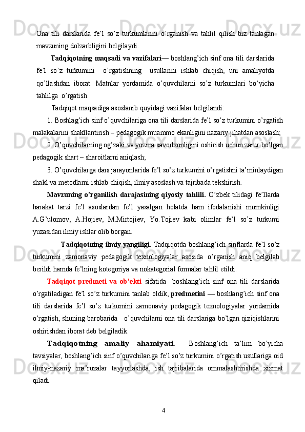 Ona   tili   darslarida   fe’l   so’z   turkumlarini   o’rganish   va   tahlil   qilish   biz   tanlagan
mavzuning dolzarbligini belgilaydi.  
Tadqiqotning maqsadi   va vazifalari — boshlang’ich sinf ona tili darslarida
fe’l   so’z   turkumini     o’rgatishning     usullarini   ishlab   chiqish,   uni   amaliyotda
qo’llashdan   iborat.   Matnlar   yordamida   o’quvchilarni   so’z   turkumlari   bo’yicha
tahlilga  o’rgatish.
Tadqiqot maqsadiga asoslanib quyidagi vazifalar belgilandi:
1. Boshlag’ich sinf o’quvchilariga ona tili darslarida fe’l so’z turkumini o’rgatish
malakalarini shakllantirish – pedagogik muammo ekanligini nazariy jihatdan asoslash;
2. O’quvchilarning og’zaki va yozma savodxonligini oshirish uchun zarur bo’lgan
pedagogik shart – sharoitlarni aniqlash;
3. O’quvchilarga dars jarayonlarida fe’l so’z turkumini o’rgatishni ta’minlaydigan
shakl va metodlarni ishlab chiqish, ilmiy asoslash va tajribada tekshirish.
Mavzuning   o’rganilish   darajasining   qiyosiy   tahlili.   O’zbek   tilidagi   fe’llarda
harakat   tarzi   fe’l   asoslardan   fe’l   yasalgan   holatda   ham   ifodalanishi   mumkinligi
A.G’ulomov,   A.Hojiev,   M.Mirtojiev,   Yo.Tojiev   kabi   olimlar   fe’l   so’z   turkumi
yuzasidan ilmiy ishlar olib borgan.
           Tadqiqotning ilmiy yangiligi.   Tadqiqotda boshlang’ich sinflarda fe’l so’z
turkumini   zamonaviy   pedagogik   texnologiyalar   asosida   o’rganish   aniq   belgilab
berildi hamda fe’lning kotegoriya va nokategorial formalar tahlil etildi.
Tadqiqot   predmeti   va   ob’ekti   sifatida     boshlang’ich   sinf   ona   tili   darslarida
o’rgatiladigan fe’l so’z turkumini tanlab oldik,   predmetini   — boshlang’ich sinf ona
tili   darslarida   fe’l   so’z   turkumini   zamonaviy   pedagogik   texnologiyalar   yordamida
o’rgatish, shuning barobarida   o’quvchilarni ona tili darslariga bo’lgan qiziqishlarini
oshirishdan iborat deb belgiladik.Tadqiqotning   amaliy   ahamiyati
.     Boshlang’ich   ta’lim   bo’yicha
tavsiyalar, boshlang’ich sinf o’quvchilariga fe’l so’z turkumini o’rgatish usullariga oid
ilmiy-nazariy   ma’ruzalar   tayyorlashda,   ish   tajribalarida   ommalashtirishda   xizmat
qiladi.
4 