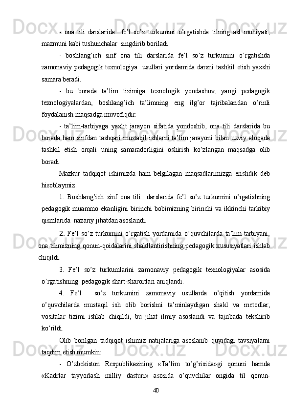 -   ona   tili   darslarida     fe’l   so’z   turkumini   o’rgatishda   tilning   asl   mohiyati,
mazmuni kabi tushunchalar  singdirib boriladi.
-   boshlang’ich   sinf   ona   tili   darslarida   fe’l   so’z   turkumini   o’rgatishda
zamonaviy   pedagogik  texnologiya     usullari   yordamida  darsni   tashkil   etish   yaxshi
samara beradi. 
-   bu   borada   ta’lim   tizimiga   texnologik   yondashuv,   yangi   pedagogik
texnologiyalardan,   boshlang’ich   ta’limning   eng   ilg’or   tajribalaridan   o’rinli
foydalanish maqsadga muvofiqdir.
-   ta’lim-tarbiyaga   yaxlit   jarayon   sifatida   yondoshib,   ona   tili   darslarida   bu
borada ham sinfdan tashqari  mustaqil  ishlarni ta’lim jarayoni bilan uzviy aloqada
tashkil   etish   orqali   uning   samaradorligini   oshirish   ko’zlangan   maqsadga   olib
boradi. 
Mazkur   tadqiqot   ishimizda   ham   belgilagan   maqsadlarimizga   erishdik   deb
hisoblaymiz.
1.   Boshlang’ich   sinf   ona   tili     darslarida   fe’l   so’z   turkumini   o’rgatishning
pedagogik  muammo  ekanligini   birinchi  bobimizning  birinchi   va  ikkinchi   tarkibiy
qismlarida  nazariy jihatdan asoslandi. 2.  	Fe’l   so’z   turkumini   o’rgatish   yordamida   o’quvchilarda   ta’lim-tarbiyani,	
ona tilimizning qonun-qoidalarini shakllantirishning pedagogik xususiyatlari ishlab
chiqildi.
3.   Fe’l   so’z   turkumlarini   zamonaviy   pedagogik   texnologiyalar   asosida
o’rgatishning  pedagogik shart-sharoitlari aniqlandi.
4.   Fe’l     so’z   turkumini   zamonaviy   usullarda   o’qitish   yordamida
o’quvchilarda   mustaqil   ish   olib   borishni   ta’minlaydigan   shakl   va   metodlar,
vositalar   tizimi   ishlab   chiqildi,   bu   jihat   ilmiy   asoslandi   va   tajribada   tekshirib
ko’rildi.
Olib   borilgan   tadqiqot   ishimiz   natijalariga   asoslanib   quyidagi   tavsiyalarni
taqdim etish mumkin:
-   O’zbekiston   Respublikasining   «Ta’lim   to’g’risida»gi   qonuni   hamda
«Kadrlar   tayyorlash   milliy   dasturi»   asosida   o’quvchilar   ongida   til   qonun-
40