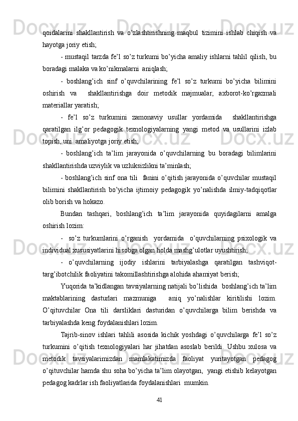 qoidalarini   shakllantirish   va   o’zlashtirishning   maqbul   tizimini   ishlab   chiqish   va
hayotga joriy etish;
- mustaqil tarzda fe’l so’z turkumi bo’yicha amaliy ishlarni tahlil qilish, bu
boradagi malaka va ko’nikmalarni  aniqlash;
-   boshlang’ich   sinf   o’quvchilarining   fe’l   so’z   turkumi   bo’yicha   bilimini
oshirish   va     shakllantirishga   doir   metodik   majmualar,   axborot-ko’rgazmali
materiallar yaratish;
-   fe’l   so’z   turkumini   zamonaviy   usullar   yordamida     shakllantirishga
qaratilgan   ilg’or   pedagogik   texnologiyalarning   yangi   metod   va   usullarini   izlab
topish, uni  amaliyotga joriy etish;
-   boshlang’ich   ta’lim   jarayonida   o’quvchilarning   bu   boradagi   bilimlarini
shakllantirishda uzviylik va uzluksizlikni ta’minlash;
-   boshlang’ich   sinf   ona   tili     fanini   o’qitish   jarayonida   o’quvchilar   mustaqil
bilimini   shakllantirish   bo’yicha   ijtimoiy   pedagogik   yo’nalishda   ilmiy-tadqiqotlar
olib borish va hokazo. 
Bundan   tashqari,   boshlang’ich   ta’lim   jarayonida   quyidagilarni   amalga
oshirish lozim:
-     so’z   turkumlarini   o’rganish     yordamida     o’quvchilarning   psixologik   va
individual xususiyatlarini hisobga olgan holda mashg’ulotlar uyushtirish;
-   o’quvchilarning   ijodiy   ishlarini   tarbiyalashga   qaratilgan   tashviqot-
targ’ibotchilik faoliyatini takomillashtirishga alohida ahamiyat berish;
Yuqorida ta’kidlangan tavsiyalarning natijali bo’lishida  boshlang’ich ta’lim
maktablarining   dasturlari   mazmuniga     aniq   yo’nalishlar   kiritilishi   lozim.
O’qituvchilar   Ona   tili   darsliklari   dasturidan   o’quvchilarga   bilim   berishda   va
tarbiyalashda keng foydalanishlari lozim.
Tajrib-sinov   ishlari   tahlili   asosida   kichik   yoshdagi   o’quvchilarga   fe’l   so’z
turkumini   o’qitish   texnologiyalari   har   jihatdan   asoslab   berildi.   Ushbu   xulosa   va
metodik   tavsiyalarimizdan   mamlakatimizda   faoliyat   yuritayotgan   pedagog
o’qituvchilar hamda shu soha bo’yicha ta’lim olayotgan,  yangi etishib kelayotgan
pedagog kadrlar ish faoliyatlarida foydalanishlari  mumkin.
41 