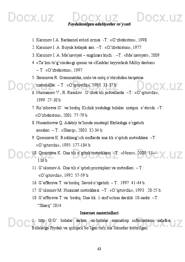 Foydalanilgan adabiyotlar ro’yxati
1. Karimov I.A. Barkamol avlod orzusi. -T.: «O’zbekiston», 1998.
2. Karimov I. A. Buyuk kelajak sari. –T.: «O’zbekiston», 1977.
3. Karimov I. A. Ma’naviyat – engilmas kuch. . –T.: «Ma’naviyat», 2009.
4. «Ta’lim to’g’risida»gi qonun va «Kadrlar tayyorlash Milliy dasturi».   
    – T.: «O’zbekiston», 1997.
5. Ikromova R. Grammatika, imlo va nutq o’stirishdan tarqatma 
    materiallar. – T.: «O’qituvchi», 1993. 33-37 b.
6. Nurmanov V., R. Rasulov.  O’zbek tili jadvallarda. –T.: «O’qituvchi», 
    1999. 27-30 b.
7. Ro’ziboeva O’. va boshq. Kichik yoshdagi bolalar  nutqini  o’stirish. –T.:  
   «O’zbekiston», 2001. 77-79 b.
8. Husanboeva Q. Adabiy ta’limda mustaqil fikrlashga o’rgatish  
    asoslari. – T.: «Sharq», 2003. 32-34 b.
9. Qosimova K. Boshlang’ich sinflarda ona ti li o’qitish metodikasi. –T.: 
     «O’qituvchi», 1995.  177-184 b.
10. Q osimova K.  O na tili o’qitish metodikasi. –T.: « Nosir »,  2009. 13—
     136 b.
11.  G’ulomov A. Ona tili o’qitish printsiplari va metodlari. – T.: 
       «O’qituvchi», 1992.  57-59 b.
16. G’affarova T. va boshq. Savod o’rgatish. – T.: 1997. 41-44 b.
17. G’ulomov M. Husnixat metodikasi. –T.: «O’qituvchi», 1993.  20-25 b.
18. G’afforova T. va  boshq. Ona tili. 1-sinf uchun darslik. 10-nashr. –T.:  
     “Sharq” 2014.
Internet materiallari
1.   http   G’G’   bolalar   sarkor.   uz-bolalar   ommabop   informatsion   sahifasi.
Bolalarga foydali va qiziqarli bo’lgan turli ma’lumotlar keltirilgan.
43 