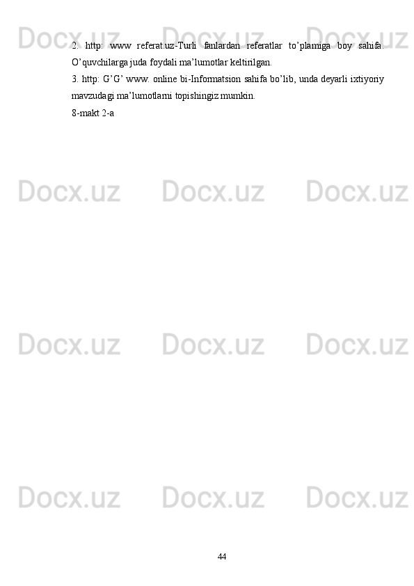 2.   http:   www   referat.uz-Turli   fanlardan   referatlar   to’plamiga   boy   sahifa.
O’quvchilarga juda foydali ma’lumotlar keltirilgan. 
3. http: G’G’ www. online bi-Informatsion sahifa bo’lib, unda deyarli ixtiyoriy
mavzudagi ma’lumotlarni topishingiz mumkin. 
8-makt 2-a
44 