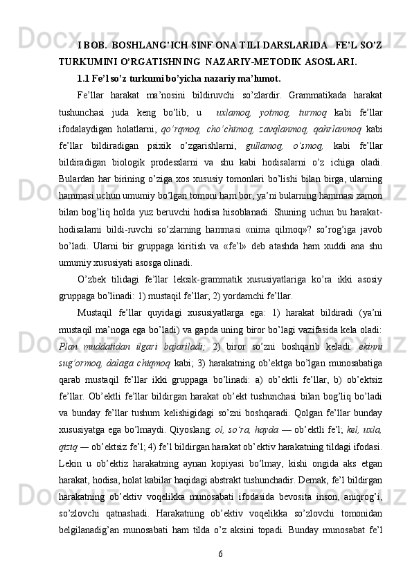 I BOB.  BOSHLANG’ICH SINF ONA TILI DARSLARIDA    FE’L SO’Z
TURKUMINI   O’RGATISHNING   NAZARIY - METODIK ASOSLARI .   
1.1  Fe’l so’z turkumi bo’yicha nazariy ma’lumot.
Fe’llar   harakat   ma’nosini   bildiruvchi   so’zlardir.   Grammatikada   harakat
tushunchasi   juda   keng   bo’lib,   u     uxlamoq,   yotmoq,   turmoq   kabi   fe’llar
ifodalaydigan   holatlarni,   qo’rqmoq,   cho’chimoq,   zavqlanmoq,   qahrlanmoq   kabi
fe’llar   bildiradigan   psixik   o’zgarishlarni,   gullamoq,   o’smoq,   kabi   fe’llar
bildiradigan   biologik   prodesslarni   va   shu   kabi   hodisalarni   o’z   ichiga   oladi.
Bulardan   har   birining   o’ziga   xos   xususiy   tomonlari   bo’lishi   bilan   birga,   ularning
hammasi uchun umumiy bo’lgan tomoni ham bor, ya’ni bularning hammasi zamon
bilan   bog’liq   holda   yuz   beruvchi   hodisa   hisoblanadi.   Shuning   uchun   bu   harakat-
hodisalarni   bildi-ruvchi   so’zlarning   hammasi   «nima   qilmoq»?   so’rog’iga   javob
bo’ladi.   Ularni   bir   gruppaga   kiritish   va   «fe’l»   deb   atashda   ham   xuddi   ana   shu
umumiy xususiyati asosga olinadi.
O’zbek   tilidagi   fe’llar   leksik-grammatik   xususiyatlariga   ko’ra   ikki   asosiy
gruppaga bo’linadi: 1) mustaqil fe’llar; 2) yordamchi fe’llar.
Mustaqil   fe’llar   quyidagi   xususiyatlarga   ega:   1)   harakat   bildiradi   (ya’ni
mustaqil ma’noga ega bo’ladi) va gapda uning biror bo’lagi vazifasida kela oladi:
Plan   muddatidan   ilgari   bajariladi;   2)   biror   so’zni   boshqarib   keladi:   ekinni
sug’ormoq,   dalaga   chiqmoq   kabi;   3)   harakatning   ob’ektga   bo’lgan   munosabatiga
qarab   mustaqil   fe’llar   ikki   gruppaga   bo’linadi:   a)   ob’ektli   fe’llar,   b)   ob’ektsiz
fe’llar.   Ob’ektli   fe’llar   bildirgan   harakat   ob’ekt   tushunchasi   bilan   bog’liq   bo’ladi
va   bunday   fe’llar   tushum   kelishigidagi   so’zni   boshqaradi.   Qolgan   fe’llar   bunday
xususiyatga ega bo’lmaydi. Qiyoslang:   ol, so’ra, hayda   — ob’ektli fe’l;   kel, uxla,
qiziq —  ob’ektsiz fe’l; 4) fe’l bildirgan harakat ob’ektiv harakatning tildagi ifodasi.
Lekin   u   ob’ektiz   harakatning   aynan   kopiyasi   bo’lmay,   kishi   ongida   aks   etgan
harakat, hodisa, holat kabilar haqidagi abstrakt tushunchadir. Demak, fe’l bildirgan
harakatning   ob’ektiv   voqelikka   munosabati   ifodasida   bevosita   inson,   aniqrog’i,
so’zlovchi   qatnashadi.   Harakatning   ob’ektiv   voqelikka   so’zlovchi   tomonidan
belgilanadig’an   munosabati   ham   tilda   o’z   aksini   topadi.   Bunday   munosabat   fe’l
6
